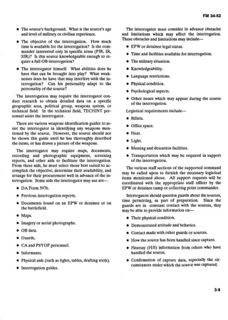 The source's background. What is the source's age
and level of militaryor civilian experience.
The objective of the interrogation. How much
time is availablefor the interrogation? Is the com-
mander interested only in specific areas (PIR, IR,
SIR)? Is this source knowledgeableenough to re-
quire a full OB interrogation?
The interrogator himself. What abilities does he
have that can be brought into play? What weak-
nesses does he have that may interfere with the in-
terrogation? Can his personality adapt to the
personality of the source?
The interrogation may require the interrogator con-
duct research to obtain detailed data on a specific
geographic area, political group, weapons system, or
technical field. In the technical field, TECHINT per-
sonnel assist the interrogator.
There are various weapons identification guides to as-
sist the interrogator in identifying any weapons men-
tioned by the source. However, the source should not
be shown this guide until he has thoroughly described
the items, or has drawn a picture of the weapons.
The interrogator may require maps, .documents,
recording and photographic equipment, screening
reports, and other aids to facilitate the interrogation.
From these aids, he must select those best suited to ac-
complish the objective, determine their availability, and
arrange for their procurement well in advanceof .the in-
terrogation. Someaids the interrogator may use are-
DA Form 5976.
Previous interrogation reports.
Documents found on an EPW or detainee or on
the battlefield.
Maps.
Imagery or aerial photographs.
i OB data.
Guards.
CA and PSYOP personnel.
Informants.
Physical aids (such as lights, tables, drafting tools).
The interrogator must consider in advance obstacles
and limitations which may affect the interrogation.
These obstacles and limitations may include-
EPW or detainee legal status.
Time and facilitiesavailable for interrogation.
The militarysituation.
Knowledgeability.
Language restrictions.
e Physical condition.
Psychologicalaspects.
Other issues which may appear during the course
of the interrogation.
Logistical requirements include-
Billets.
Office space.
Heat.
Light.
Messing and detention facilities.
Transportation which may be required in support
of the interrogation.
The various staff sections of the supported command
may be called upon to furnish the necessary logistical
items mentioned above. All support requests will be
coordinated with the appropriate staff officer by the
EPW or detainee camp or collectingpoint commander.
Interrogatorsshouldquestion guardsabout the sources,
time permitting, as part of preparation. Since the
guards are in constant contact with the sources, they
may be able to provide information on-
e Their physicalcondition.
Demonstrated attitude and behavior.
Contact made with other guards or sources.
How the source has been handled since capture.
Hearsay (HIS) information from others who have
handled the source.
Confirmation of capture data, especially the cir-
cumstancesunder which the source was captured.
Interrogation guides.
 