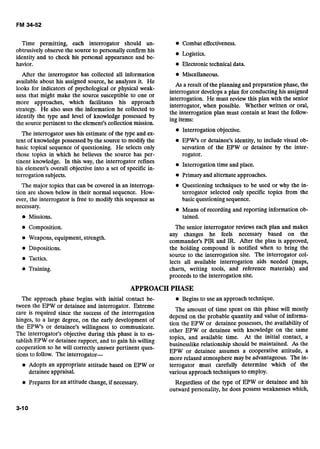 Time permitting, each interrogator should un- Combat effectiveness.
obtrusively observe the source to personally confirm his
identity and to check his personal appearance and be-
Logistics.
havior. Electronic technical data.
After the interrogator has collected all information Miscellaneous.
available about his assigned source, he analyzes it. He
As a result of the planning and preparation phase, the
looh for of P ~ Y ~ ~ ~ ~ ~ ~Or physical weak- interrogator develops a plan for conducting his assigned
ness that might make the source susceptible to one or
interrogation. He must review this plan with the senior
more which lacilitates his
interrogator, when possible. Whether written or oral,
strategy. He also uses the information he collected to
the interrogation plan must contain at least the follow-
identify the type and level of knowledge possessed by
ing items:
the source pertinent to the element's collection mission.
Interrogation objective.
The interrogator uses his estimate of the type and ex-
tent of knowledge possessed by the source to modify the EPW's or detainee's identity, to include visual ob-
basic topical sequence of questioning. He selects only servation of the EPW or detainee by the inter-
those topics in which he believes the source has per- rogator.
tinent knowledge. In this way, the interrogator refines
Interrogation time and place.
his element's overall objective into a set of specific in-
terrogation subjects. Primary and alternate approaches.
The major topics that can be covered in an interroga- Questioning techniques to be used or why the in-
tion are shown below in their normal sequence. How- terrogator selected only specific topics from the
ever, the interrogator is free to modify this sequence as basic questioning sequence.
necessary.
Missions.
Composition.
Weapons, equipment, strength.
Dispositions.
Tactics.
Training.
Means of recording and reporting information ob-
tained.
The senior interrogator reviews each plan and makes
any changes he feels necessary based on the
commander's PIR and IR. After the plan is approved,
the holding compound is notified when to bring the
source to the interrogation site. The interrogator col-
lects all available interrogation aids needed (maps,
charts, writing tools, and reference materials) and
proceeds to the interrogation site.
APPROACHPHASE
The approach phase begins with initial contact be- Begins to use an approach technique.
tween the-^^^ or detainee and interrogator. Extreme
care is required since the success of the interrogation
hinges, to a large degree, on the early development of
the EPW's or detainee's willingness to communicate.
The interrogator's objective during this phase is to es-
tablish EPW or detainee rapport, and to gain his willing
cooperation so he will correctly answer pertinent ques-
tions to follow. The interrogator-
The amount of time spent on this phase will mostly
depend on the probable quantity and value of informa-
tion the EPW or detainee possesses, the availability of
other EPW or detainee with knowledge on the same
topics, and available time. At the initial contact, a
businesslike relationship should be maintained. As the
EPW or detainee assumes a cooperative attitude, a
more relaxed atmosphere may be advantageous. The in-
Adopts an appropriate attitude based on EPW or terrogator must carefully determine which of the
detainee appraisal. various approach techniques to employ.
Prepares for an attitude change, if necessary. Regardless of the type of EPW or detainee and his
outward personality, he does possess weaknesses which,
 