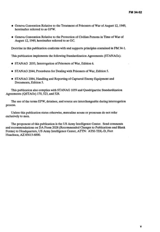 Geneva ConventionRelative to the Treatmentof Prisoners of War of August 12,1949,
hereinafter referred to as GPW.
Geneva ConventionRelative to the Protectionof Civilian Persons in Timeof War of
August 12,1949,hereinafter referred to as GC.
Doctrine in this publication conformswith and supportsprinciplescontained in Fh4 34-1.
This publication implementsthe followingStandardizationAgreements (STANAGs):
STANAG 2033, Interrogationof Prisonersof War, Edition 6.
STANAG2044, Proceduresfor Dealingwith Prisoners of War, Edition 5.
STANAG2084, Handlingand Reportingof Captured Enemy Equipmentand
Documents,Edition 5.
This publicationalso complieswith STANAG 1059and QuadripartiteStandardization
Agreements (QSTAGs) 170,523,and 528.
The use of the terms EPW, detainee, and sourceare interchangeableduring interrogation
process.
Unless this publicationstates otherwise, masculinenouns or pronounsdo not refer
exclusivelyto men.
The proponent of this publication is the US Army IntelligenceCenter. Send comments
and recommendationson DA Form 2028 (Recommended Changesto PubIicationsand Blank
Forms) to Headquarters,US Army IntelligenceCenter, A m ATSI-TDL-D,Fort
Huachuca,AZ 85613-6000.
 