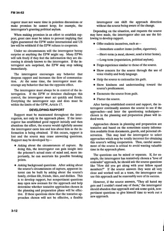 rogator must not waste time in pointless discussions or
make promises he cannot keep; for example, the
interrogator's granting political asylum.
When making promises in an effort to establish rap-
port, great care must be taken to prevent implying that
rights guaranteed the EPW under international and US
lawwill be withheld if the EPW refuses to cooperate.
Under no circumstances will the interrogator betray
surprise at anything the EPW might say. Many EPWs
will talk freely if they feel the information they are dis-
cussing is already known to the interrogator. If the in-
terrogator acts surprised, the EPW may stop talking
immediately.
The interrogator encourages any behavior that
deepens rapport and increases the flow of communica-
tion. At the same time, the interrogator must dis-
courage any behavior that has the opposite effect.
The interrogator must always be in control of the in-
terrogation. If the EPW or detainee challenges this
control, the interrogator must act quickly and firmly.
Everything the interrogator says and does must be
within the limits of the GPW, Article 17.
DEVELOPING RAPPORT
Rapport must be maintained throughout the inter-
rogatioh, not only in the approach phase. If the inter-
rogator has established good rapport initially and then
abandons the effort, the source would rightfully assume
the interrogator cares less and less about him as the in-
formation is being obtained. If this occurs, rapport is
lost and the source may cease answering questions.
Rapport may be developed by-
e Asking about the circumstances of capture. By
doing this, the interrogator can gain insight into
the prisoner's actual state of mind and, more im-
portantly, he can ascertain his possible breaking
points.
Asking background questions. After asking about
the source's circumstances of capture, apparent in-
terest can be built by asking about the source's
family,civilian life, friends, likes, and dislikes. This
is to develop rapport, but nonpertinent questions
may open new avenues for the approach and help
determine whether tentative approaches chosen in
the planning and preparation phase will be effec-
tive. If these questions show that the tentative ap-
proaches chosen will not be effective, a flexible
interrogator can shift the approach direction
without the source being aware of the change.
Depending on the situation, and requests the source
may have made, the interrogator also can use the fol-
lowing to develop rapport.
Offer realistic incentives, such as-
-Immediate comfort items (coffee, cigarettes).
--Short-term (a meal, shower, send a letter home).
-Long-term (repatriation, political asylum).
Feign experience similar to those of the source.
Show concern for'the source through the use of
voice vitality and body language.
Help the source to rationalize his guilt.
Show kindness and understanding toward the
source's predicament.
Exonerate the source from guilt.
Flatter the source.
After having established control and rapport, the in-
terrogator continually assesses the source to see if the
approaches-and later the questioning techniques-
chosen in the planning and preparation phase will in-
deed work.
Approaches chosen in planning and preparation are
tentative and based on the sometimes scanty informa-
tion available from documents, guards, and personal ob-
servation. This may lead the interrogator to select
approaches which may be totally incorrect for obtaining
this source's willing cooperation. Thus, careful assess-
ment of the source is critical to avoid wasting valuable
time in the approach phase.
The questions can be mixed or separate. If, for ex-
ample, the interrogator has tentatively chosen a "loveof
comrades"approach, he should ask the source questions
like "How did you get along with your fellow squad
members?" If the source answers they were all very
close and worked well as a team, the interrogator can
use this approach and be reasonably sure of its success.
However, if the source answers, "They all hated my
guts and I couldn't stand any of them," the interrogator
should abandon that approach and ask some quick, non-
pertinent questions to give himself time to work out a
new approach.
 