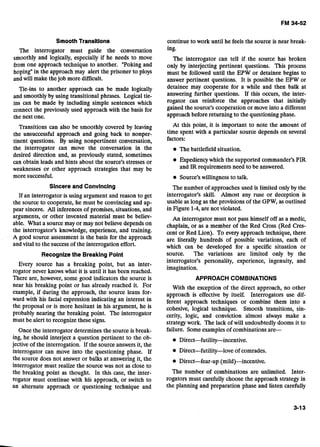 Smooth Transltions
The interrogator must guide the conversation
smoothly and logically, especially if he needs to move
from one approach technique to another. "Poking and
hoping" in the approach may alert the prisoner to ploys
and will make thejob more difficult.
Tie-ins to another approach can be made logically
and smoothly by using transitional phrases. Logical tie-
ins can be made by including simple sentences which
connect the previously used approach with the basis for
the next one.
Transitions can also be smoothly covered by leaving
the unsuccessful approach and going back to nonper-
tinent questions. By using nonpertinent conversation,
the interrogator can move the conversation in the
desired direction and, as previously stated, sometimes
can obtain leads and hints about the source's stresses or
weaknesses or other approach strategies that may be
more successful.
Sincere and Convincing
If an interrogator is using argument and reason to get
the source to cooperate, he must be convincing and ap-
pear sincere. All inferences of promises, situations, and
arguments, or other invented material must be believ-
able. What a source may or may not believe depends on
the interrogator's knowledge, experience, and training.
A good source assessment is the basis for the approach
and vital to the success of the interrogation effort.
Recognizethe Breaking Point
Every source has a breaking point, but an inter-
rogator never knows what it is until it has been reached.
There are, however, some good indicators the source is
near his breaking point or has already reached it. For
example, if during the approach, the source leans for-
ward with his facial expression indicating an interest in
the proposal or is more hesitant in his argument, he is
probably nearing the breaking point. The interrogator
must be alert to recognize these signs.
Once the interrogator determines the source is break-
ing, he should interject a question pertinent to the ob-
jective of the interrogation. If the source answers it, the
interrogator can move into the questioning phase. If
the source does not answer or balks at answering it, the
interrogator must realize the source was not as close to
the breaking point as thought. In this case, the inter-
rogator must continue with his approach, or switch to
an alternate approach or questioning technique and
continue to work until he feels the source is near break-
ing.
The interrogator can tell if the source has broken
only by interjecting pertinent questions. This process
must be followed until the EPW or detainee begins to
answer pertinent questions. It is possible the EPW or
detainee may cooperate for a while and then balk at
answering further questions. If this occurs, the inter-
rogator can reinforce the approaches that initially
gained the source's cooperation or move into a different
approach before returning to the questioning phase.
At this point, it is important to note the amount of
time spent with a particular source depends on several
factors:
The battlefield situation.
Expediency which the supported commander's PIR
and IRrequirements need to be answered.
Source's willingness to talk.
The number of approaches used is limited only by the
interrogator's skill. Almost any ruse or deception is
usable as long as the provisions of the GPW, as outlined
in Figure 1-4,are not violated.
An interrogator must not pass himself off as a medic,
chaplain, or as a member of the Red Cross (Red Cres-
cent or Red Lion). To every approach technique, there
are literally hundreds of possible variations, each of
which can be developed for a specific situation or
source. The variations are limited only by the
interrogator's personality, experience, ingenuity, and
imagination.
APPROACH COMBINATIONS
With the exception of the direct approach, no other
approach is effective by itself. Interrogators use dif-
ferent approach techniques or combine them into a
cohesive, logical technique. Smooth transitions, sin-
cerity, logic, and conviction almost always make a
strategy work. The lack of will undoubtedly dooms it to
failure. Someexamples of combinations are-
Direct-futility-love of comrades.
The number of combinations are unlimited. Inter-
rogators must carefully choose the approach strategy in
the planning and preparation phase and listen carefully
 