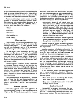 to what the source is saying (verbally or nonverbally) for
leads the strategy chosen will not work. When this oc-
curs, the interrogator must adapt to approaches he
believes will work in gaining the source's cooperation..
The approach techniques are not new nor are all the
possible or acceptable techniques discussed below.
Everything the interrogator says and does must be in
concert with the GWS, GPW, GC, and UCMJ. The ap-
proaches which have proven effective are-
Direct.
Incentive.
Emotional.
Increased fear-up.
Pride and ego.
Direct Approach
The interrogator asks questions directly related to in-
formation sought, making no effort to conceal the
interrogation's purpose. The direct approach, always
the first to be attempted, is used on EPWs or detainees
who the interrogator believes will cooperate.
This may occur when interrogating an EPW or
detainee who has proven cooperative during initial
screening or first interrogation. It may also be used on
those with little or no security training. The direct ap-
proach works best on lower enlisted personnel, as they
have little or no resistance training and have had mini-
mal security training.
The direct approach is simple to use, and it is possible
to obtain the maximum amount of information in the
minimum amount of time. It is frequently employed at
lower echelons when the tactical situation precludes
selecting other techniques, and where the EPW's or
detainee's mental state is one of confusion or extreme
shock. Figure C-3 contains sample questions used in
direct questioning.
The direct approach is the most effective. Statistics
show in World War 11, it was 90 percent effective. In
Vietnam and OPERATIONS URGENT WRY, JUST
CAUSE, and DESERT STORM, it was 95 percent ef-
fective.
Incentive Approach
The incentive approach is based on the application of
inferred discomfort upon an EPW or detainee who lacks
willpower. The EPW or detainee may display fondness
for certain luxury items such as candy, fruit, or cigaret-
tes. This fondness provides the interrogator with a posi-
tive means of rewarding the EPW or detainee for
cooperation and truthfulness, as he may give or with-
hold such comfort items at his discretion. Caution must
be used when employing this technique because-
Any pressure applied in this manner must not
amount to a denial of basic human needs under
any circumstances. [NOTE:Interrogators may not
withhold a source's rights under the GPW, but
they can withhold a source's privileges.] Granting
incentives must not infringe on these rights, but
they can be things to which the source is already
entitled. This can be effective only if the source is
unaware of his rights or privileges.
The EPW or detainee might be tempted to provide
false or inaccurate information to gain the desired
luxury item or to stop the interrogation.
The GPW, Article 41, requires the posting of the con-
vention contents in the EPW's own language. This is an
MP responsibility.
Incentives must seem to be logical and possible. An
interrogator must not promise anything that cannot be
delivered. Interrogators do not make promises, but
usually infer them while sidestepping guarantees.
For example, if an interrogator made a promise he
could not keep and he or another interrogator had to
talk with the source again, the source would not have
any trust and would probably not cooperate. Instead of
clearly promising a certain thing, such as political
asylum, an interrogator will offer to do what he can to
help achieve the source's desired goal; as long as the
source cooperates.
As with developing rapport, the incentive approach
can be broken down into two incentives. The deter-
mination rests on when the source expects to receive the
incentive offered.
Short term-received immediately; for example,
letter home, seeing wounded buddies.
Long term-received within a period of time; for
example, political asylum.
EmotionalApproach
Through EPW or detainee observation, the inter-
rogator can often identify dominant emotions which
motivate. The motivating emotion may be greed, love,
hate, revenge, or others. The interrogator employs ver-
 