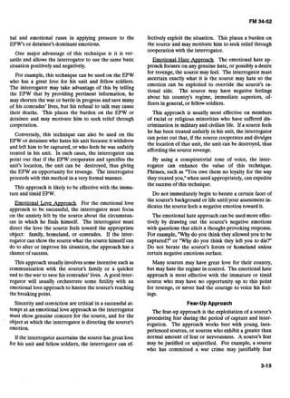 bal and emotional ruses in applying pressure to the
EPW's or detainee's dominant emotions.
One major advantage of this technique is it is ver-
satile and allows the interrogator to use the same basic
situation positively and negatively.
For example, this technique can be used on the EPW
who has a great love for his unit and fellow soldiers.
The interrogator may take advantage of this by telling
the EPW that by providing pertinent information, he
may shorten the war or battle in progress and save many
of his comrades' lives, but his refusal to talk may cause
their deaths. This places the burden on the EPW or
detainee and may motivate him to seek relief through
cooperation.
Conversely, this technique can also be used on the
EPW or detainee who hates his unit because it withdrew
and left him to be captured, or who feels he was unfairly
treated in his unit. In such cases, the interrogator can
point out that if the EPW cooperates and specifies the
unit's location, the unit can be destroyed, thus giving
the EPW an opportunity for revenge. The interrogator
proceeds with this method in a very formal manner.
This approach is likely to be effective with the imma-
ture and timid EPW.
Emotional Love Amroach. For the emotional love
approach to be successful, the interrogator must focus
on the anxiety felt by the source about the circumstan-
ces in which he finds himself. The interrogator must
direct the love the source feels toward the appropriate
object: family, homeland, or comrades. If the inter-
rogator can show the source what the source himself can
do to alter or improve his situation, the approach has a
chance of success.
This approach usually involves some incentive such as
communication with the source's family or a quicker
end to the war to save his comrades' lives. A good inter-
rogator will usually orchestrate some futility with an
emotional love approach to hasten the source's reaching
the breaking point.
Sincerityand conviction are critical in a successful at-
tempt at an emotional love approach as the interrogator
must show genuine concern for the source, and for the
object at which the interrogator is directing the source's
emotion.
If the interrogator ascertains the source has great love
for his unit and fellow soldiers, the interrogator can ef-
fectively exploit the situation. This places a burden on
the source and may motivate him to seek relief through
cooperation with the interrogator.
Hate Approach. The emotional hate ap-
proach focuses on any genuine hate, or possibly a desire
for revenge, the source may feel. The interrogator must
ascertain exactly what it is the source may hate so the
emotion can be exploited to override the source's ra-
tional side. The source may have negative feelings
about his country's regime, immediate superiors, of-
ficers in general, or fellow soldiers.
This approach is usually most effective on members
of racial or religious minorities who have suffered dis-
crimination in military and civilian life. If a source feels
he has been treated unfairly in his unit, the interrogator
can point out that, if the source cooperates and divulges
the location of that unit, the unit can be destroyed, thus
affording the source revenge.
By using a conspiratorial tone of voice, the inter-
rogator can enhance the value of this technique.
Phrases, such as "You owe them no loyalty for the way
they treated you," when used appropriately, can expedite
the success of this technique.
Do not immediately begin to berate a certain facet of
the source's background or life until your assessment in-
dicates the source feels a negative emotion toward it.
The emotional hate approach can be used more effec-
tively by drawing out the source's negative emotions
with questions that elicit a thought-provoking response.
For example, "Why do you think they allowed you to be
captured?" or "Why do you think they left you to die?"
Do not berate the source's forces or homeland unless
certain negative emotions surface.
Many sources may have great love for their country,
but may hate the regime in control. The emotional hate
approach is most effective with the immature or timid
source who may have no opportunity up to this point
for revenge, or never had the courage to voice his feel-
ings.
Fear-Up Approach
The fear-up approach is the exploitation of a source's
preexisting fear during the period of capture and inter-
rogation. The approach works best with young, inex-
perienced sources, or sources who exhibit a greater than
normal amount of fear or nervousness. A source's fear
may be justified or unjustified. For example, a source
who has committed a war crime may justifiably fear
 