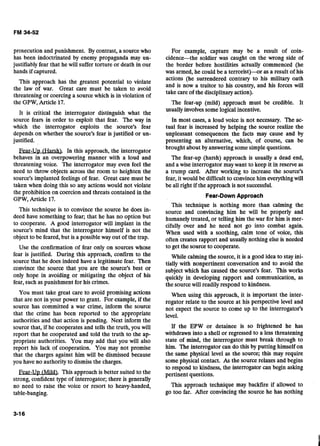 prosecution and punishment. By contrast, a sourcewho
has been indoctrinated by enemy propaganda may un-
justifiably fear that he will suffer torture or death in our
hands if captured.
This approach has the greatest potential to violate
the law of war. Great care must be taken to avoid
threatening or coercing a sourcewhich is in violation of
the GPW, Article 17.
It is critical the interrogator distinguish what the
source fears in order to exploit that fear. The way in
which the interrogator exploits the source's fear
depends on whether the source's fear is justified or un-
justified.
Fear-Up (Harsh). In this approach, the interrogator
behaves in an overpowering manner with a loud and
threatening voice. The interrogator may even feel the
need to throw objects across the room to heighten the
source's implanted feelings of fear. Great care must be
taken when doing this so any actions would not violate
the prohibition on coercion and threats contained in the
GPW, Article 17.
This technique is to convince the source he does in-
deed have something to fear; that he has no option but
to cooperate. A good interrogator will implant in the
source's mind that the interrogator himself is not the
object to be feared, but is a possible way out of the trap.
Use the confirmation of fear only on sources whose
fear is justified. During this approach, confirm to the
source that he does indeed have a legitimate fear. Then
convince the source that you are the source's best or
only hope in avoiding or mitigating the object of his
fear,such as punishment for his crimes.
You must take great care to avoid promising actions
that are not in your power to grant. For example, if the
source has committed a war crime, inform the source
that the crime has been reported to the appropriate
authorities and that action is pending. Next inform the
source that, if he cooperates and tells the truth, you will
report that he cooperated and told the truth to the ap-
propriate authorities. You may add that you will also
report his lack of cooperation. You may not promise
that the charges against him will be dismissed because
you have no authority to dismiss the charges.
Fear-Up (u.This approach is better suited to the
strong, confident type of interrogator; there is generally
no need to raise the voice or resort to heavy-handed,
table-banging.
For example, capture may be a result of coin-
ciden-the soldier was caught on the wrong side of
the border before hostilities actually commenced (he
was armed, he could be a terrorist)--or as a result of his
actions (he surrendered contrary to his military oath
and is now a traitor to his country, and his forces will
take careof the disciplinaryaction).
The fear-up (mild) approach must be credible. It
usuallyinvolvessome logicalincentive.
In most cases, a loud voice is not necessary. The ac-
tual fear is increased by helping the source realize the
unpleasant consequences the facts may cause and by
presenting an alternative, which, of course, can be
brought about by answeringsome simple questions.
The fear-up (harsh) approach is usually a dead end,
and a wise interrogator may want to keep it in reserve as
a trump card. After working to increase the source's
fear, it would be difficult to convincehim everythingwill
be all right if the approach is not successful.
Fear-Down Approach
This technique is nothing more than calming the
source and convincing him he will be properly and
humanely treated, or telling him the war for him is mer-
cifully over and he need not go into combat again.
When used with a soothing, calm tone of voice, this
often creates rapport and usually nothing else is needed
to get the source to cooperate.
While calmingthe source, it is a good idea to stay ini-
tially with nonpertinent conversation and to avoid the
subject which has caused the source's fear. This works
quickly in developing rapport and communication, as
the source will readilyrespond to kindness.
When using this approach, it is important the inter-
rogator relate to the source at his perspective level and
not expect the source to come up to the interrogator's
level.
If the EPW or detainee is so frightened he has
withdrawn into a shell or regressed to a less threatening
state of mind, the interrogator must break through to
him. The interrogator can do this by putting himself on
the same physical level as the source; this may require
some physical contact. As the source relaxes and begins
to respond to kindness, the interrogator can begin asking
pertinent questions.
This approach technique may backfire if allowed to
go too far. After convincingthe source he has nothing
 