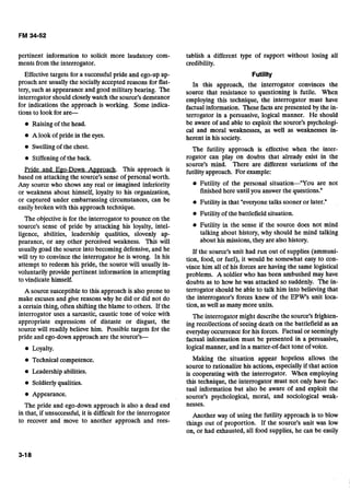 pertinent information to solicit more laudatory com-
ments from the interrogator.
Effective targets for a successfulpride and ego-up ap-
proach are usually the sociallyaccepted reasons for flat-
tery, such as appearance and good militarybearing. The
interrogator should closelywatch the source's demeanor
for indications the approach is working. Some indica-
tions to look for are-
@ Raising of the head.
A look of pride in the eyes.
Swellingof the chest.
Stiffeningof the back.
Pride and EPO-Down Ap~roach. This approach is
based on attacking the source's sense of personal worth.
Any source who shows any real or imagined inferiority
or weakness about himself, loyalty to his organization,
or captured under embarrassing circumstances, can be
easily broken with this approach technique.
The objectiveis for the interrogator to pounce on the
source's sense of pride by attacking his loyalty, in'tel-
ligence, abilities, leadership qualities, slovenly ap-
pearance, or any other perceived weakness. This will
usually goad the source into becoming defensive, and he
will try to convince the interrogator he is wrong. In his
attempt to redeem his pride, the source will usually in-
voluntarily provide pertinent information in attempting
to vindicate himself.
A source susceptible to this approach is also prone to
make excuses and give reasons why he did or did not do
a certain thing, often shifting the blame to others. If the
interrogator uses a sarcastic, caustic tone of voice with
appropriate expressions of distaste or disgust, the
source will readily believe him. Possible targets for the
pride and ego-down approach are the source's-
@ Loyalty.
Technicalcompetence.
Leadership abilities.
Soldierlyqualities.
Appearance.
The pride and ego-down approach is also a dead end
in that, if unsuccessful, it is difficult for the interrogator
to recover and move to another approach and rees-
tablish a different type of rapport without losing all
credibility.
Futility
In this approach, the interrogator convinces the
source that resistance to questioning is futile. When
employing this technique, the interrogator must have
factual information. These facts are presented by the in-
terrogator in a persuasive, logical manner. He should
be aware of and able to exploit the source's psychologi-
cal and moral weaknesses, as well as weaknesses in-
herent in his society.
The futility approach is effective when the inter-
rogator can play on doubts that already exist in the
source's mind. There are different variations of the
futilityapproach. For example:
Futility of the personal situation-"You are not
finishedhere until you answer the questions."
Futility in that "everyonetalks sooner or later."
Futility of the battlefield situation.
Futility in the sense if the source does not mind
talking about history, why should he mind talking
about his missions, they are also history.
If the source's unit had run out of supplies (ammuni-
tion, food, or fuel), it would be somewhat easy to con-
vince him all of his forces are having the same logistical
problems. A soldier who has been ambushed may have
doubts as to how he was attacked so suddenly. The in-
terrogator should be able to talk him into believing that
the interrogator's forces knew of the EPW's unit loca-
tion, as well as many more units.
The interrogator might describe the source's frighten-
ing recollections of seeing death on the battlefield as an
everydayoccurrence for his forces. Factual or seemingly
factual information must be presented in a persuasive,
logical manner, and in a matter-of-fact tone of voice.
Making the situation appear hopeless allows the
source to rationalize his actions, especially if that action
is cooperating with the interrogator. When employing
this technique, the interrogator must not only have fac-
tual information but also be aware of and exploit the
source's psychological, moral, and sociological weak-
nesses.
Another way of using the futility approach is to blow
things out of proportion. If the source's unit was low
on, or had exhausted, all food supplies, he can be easily
 