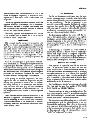 led to believe all of his forces had run out of food. If the
source is hinging on cooperating, it may aid the inter-
rogation effort if he is told all the other source's have
cooperated.
The futility approach must be orchestrated with other
approach techniques (for example, love of comrades).
A source who may want to help save his comrades' lives
may be convinced the battlefield situation is hopeless
and they will die without his assistance.
The futility approach is used to paint a bleak picture
for the prisoner, but it is not effective in and of itself in
gaining the source's cooperation.
We Know All
This approach may be employed in conjunction with
the "file and dossier" technique (discussed below) or by
itself. If used alone, the interrogator must first become
thoroughly familiar with available data concerning the
source. To begin the interrogation, the interrogator
asks questions based on this known data. When the
source hesitates, refuses to answer, or provides an incor-
rect or incomplete reply, the interrogator provides the
detailed answer.
When the source begins to give accurate and com-
plete information, the interrogator interjects questions
designed to gain the needed information. Questions to
which answers are already known are also asked to test
the source's truthfulness and to maintain the deception
that the information is already known. By repeating this
procedure, the interrogator convinces the source that
resistance is useless as everything is already known.
After gaining the source's cooperation, the inter-
rogator still tests the extent of cooperation by peri-
odically using questions to which he has the answers;
this is very necessary. If the interrogator does not chal-
lenge the source when he is lying, the source will know
everything is not known, and he has been tricked. He
may then provide incorrect answers to the interrogator's
questions.
There are some inherent problems with the use of the
"weknow all" approach. The interrogator is required to
prepare everything in detail, which is time consuming.
He must commit much of the information to memory,
as working from notes may show the limits of the infor-
mation actually known.
File and Dossier
The file and dossier approach is used when the inter-
rogator prepares a dossier containing all available infor-
mation obtained from documents concerning the source
or his organization. Careful arrangement of the
material within the file may give the illusion it contains
more data than actually there. The file may be padded
with extra paper, if necessary. Index tabs with titles such
as education, employment, criminal record, military ser-
vice, and others are particularly effective.
The interrogator confronts the source with the dos-
siers at the beginning of the interrogation and explains
intelligence has provided a complete record of every sig-
nificant happening in the source's life; therefore, it
would be useless to resist. The interrogator may read a
few selected bits of known data to further impress the
source.
If the technique is successful, the source will be in-
timidated by the size of the file, conclude everything is
known, and resign himself to complete cooperation.
The success of this technique is largely dependent on
the naivete of the source, volume of data on the subject,
and skill of the interrogator in convincing the source.
EstablishYour Identity
This approach is especially adaptable to interroga-
tion. The interrogator insists the source has been cor-
rectly identified as an infamous individual wanted by
higher authorities on serious charges, and he is not the
person he purports to be. In an effort to clear himself of
this allegation, the source makes a genuine and detailed
effort to establish or substantiate his true identity. In so
doing, he may provide the interrogator with information
and leads for further development.
The "establish your identity"approach was effective in
Viet Nam with the Viet Cong and in OPERATIONS
JUST CAUSE and DESERT STORM.
This approach can be used at tactical echelons. The
interrogator must be aware if it is used in conjunction
with the file and dossier approach, as it may exceed the
tactical interrogator's preparation resources.
The interrogator should initially refuse to believe the
source and insist he is the criminal wanted by the am-
biguous higher authorities. This will force the source to
give even more detailed information about his unit in
order to convince the interrogator he is who he says he
is. This approach works well when combined with the
"futility"or "weknow all" approach.
 