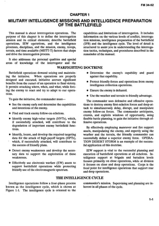 CHAPTER 1
MILITARY INTELLIGENCE MISSIONSAND INTELLIGENCEPREPARATION
OF THE BATTLEFIELD
This manual is about interrogation operations. The capabilities and limitations of interrogation. It includes
purpose of this chapter is to define the interrogation information on the various levels of conflict, interroga-
mission and its critical elements; describe battlefield tion missions, intelligence preparation of the battlefield
operations, IEW operations, and the intelligence (IPB) and the intelligence cycle. The level of detail is
processes, disciplines, and the mission, enemy, troops, structured to assist you in understanding the interroga-
terrain, and time available (ME'IT-T) factors that shape tion tactics, techniques, and procedures described in the
and drivethe interrogation process. remainder of the manual.
It also addresses the personal qualities and special
areas of knowledge of the interrogator and the
WARFIGHTINGDOCTRINE
Battlefield operations demand seizing and maintain- Determine the enemy's capability and guard
ing the initiative. When operations are properly against that capability.
designed and executed, initiative accrues significant
benefits from the outset of an operation to finalvictory.
Protect friendly forces and operations from enemy
intelligence collection operations.
It permits attacking where, when, and what; while forc-
ing the enemy to react and try to adapt to our opera- Ensure the enemy is defeated.
tions.
o Use the weather and terrain to friendlyadvantage.
To gain the initiative, the commander must-
The commander uses defensive and offensive opera-
See the enemy early and determine the capabilities tions to destroy enemy first-echelon forces and deep-at-
and intentions of the enemy. tack to simultaneously delay, disrupt, and manipulate
Find and track enemy follow-onechelons.
Identify enemy high-value targets (HWs), which,
if successfully attacked, will contribute to the
degradation of important enemy battlefield func-
tions.
Identify, locate, and develop the required targeting
data for the attack of high-payoff targets (HPTs),
which, if successfully attacked, will contribute to
the successof friendlyplans.
enemy follow-on forces. The commander anticipates,
creates, and exploits windows of opportunity, using
flexiblebattle planning, to gain the initiative through of-
fensiveoperations.
By effectively employing maneuver and fire support
assets, manipulating the enemy, and expertly using the
weather and the terrain, the friendly commander can
successfully defeat a superior enemy force. OPERA-
TION DESERT STORM is an example of the success-
ful application of this doctrine.
Detect enemy weaknesses and develop the neces- IEW support is vital to the successful planning and
sary data to support the exploitation of these execution of battlefield operations at all echelons. In-
weaknesses. telligence support at brigade and battalion levels
focuses primarily on close operations, while at division
use warfare (EW) assets to it focuseson close and deep operations. Corps is the
support battlefield operations while protecting
focal point for intelligence operations that support rear
friendlyuse of the electromagnetic spectrum.
and deep operations.
THEINTELLIGENCECYCLE
Intelligence operations follow a four-phase process commander's mission. Supervising and planning are in-
known as the intelligence cycle, which is shown at herent in all phases of the cycle.
Figure 1-1. The intelligence cycle is oriented to the
 