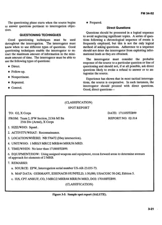 The questioning phase starts when the source begins
to answer questions pertinent to interrogation objec-
tives.
QUESTIONINGTECHNIQUES
Good questioning techniques must be used
throughout the interrogation. The interrogator must
know when to use different types of questions. Good
questioning techniques enable the interrogator to ex-
tract the maximum amount of information in the mini-
mum amount of time. The interrogator must be able to
use the followingtypes of questions:
Direct.
Nonpertinent.
Repeated.
Control.
Prepared.
Direct Questions
Questions should be presented in a logical sequence
to avoid neglecting significant topics. A series of ques-
tions following a chronological sequence of events is
frequently employed, but this is not the only logical
method of asking questions. Adherence to a sequence
should not deter the interrogator from exploiting infor-
mational leadsas they are obtained.
The interrogator must consider the probable
response of the source to a particular question or line of
questioning and should not, if at all possible, ask direct
questions likely to evoke a refusal to answer or to an-
tagonizethe source.
Experience has shown that in most tactical interroga-
tions, the source is cooperative. In such instances, the
interrogator should proceed with direct questions.
Good, direct questions-
(CLASSIFICATION)
SPOTREPORT
TO: G2, X Corps DATE: 171105FEB99
FROM: Team 2, IPW Section,213th MI Bn REPORT NO: 02-314
25th Div (Armd),X Corps
1. SIZETWHO: Squad.
2. ACTIVITY/WHAT: Reconnaissance.
3. LOCATIONIWI~ERE:NB 576472 (Huy intersection).
4. UNITTWHO: 1MRSP MRCD MRBl44MRRl56 MRD.
5. TIMETWHEN: No later than 171800FEB99.
6. EQUIPMENT/HOW: Using assignedweapons and equipment, recon forward areas to determine avenues
of approach for elements of 2 MRB.
7. REMARKS:
a. SOURCE: EPW, Interrogation serial number US-AR-23.035-73.
b. MAP DATA: GERMANY, EISENACH-HUNFELD, 1:50,000,USACGSC50-242, Edition 5.
c. HIS, CPTANRUF, CO, 3 MRCD MRBl44MRRl56MRD, DOI: 170100FEB99.
(CLASSIFICATION)
.
Figure 3-5. Sample spot report (SALUTE).
3-21 .
 