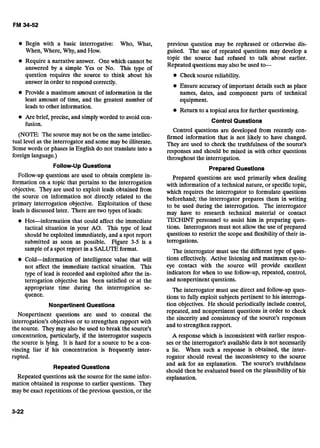 Begin with a basic interrogative: Who, What,
When, Where, Why, and How.
Require a narrative answer. One which cannot be
answered by a simple Yes or No. This type of
question requires the source to think about his
answer in order to respond correctly.
Provide a maximum amount of information in the
least amount of time, and the greatest number of
leads to other information.
Are brief, precise, and simply worded to avoid con-
fusion.
(NOTE: The source may not be on the same intellec-
tual level as the interrogator and some may be illiterate.
Some words or phases in English do not translate into a
foreign language.)
Follow-UpQuestlons
Follow-up questions are used to obtain complete in-
formation on a topic that pertains to the interrogation
objective. They are used to exploit leads obtained from
the source on information not directly related to the
primary interrogation objective. Exploitation of these
leads is discussed later. There are two types of leads:
Hot-information that could affect the immediate
tactical situation in your AO. This type of lead
should be exploited immediately, and a spot report
submitted as soon as possible. Figure 3-5 is a
sample of a spot report in a SALUTEformat.
Cold-information of intelligence value that will
not affect the immediate tactical situation. This
type of lead is recorded and exploited after the in-
terrogation objective has been satisfied or at the
appropriate time during the interrogation se-
quence.
Nonpertinent Questlons
Nonpertinent questions are used to conceal the
interrogation's objectives or to strengthen rapport with
the source. They may also be used to break the source's
concentration, particularly, if the interrogator suspects
the source is lying. It is hard for a source to be a con-
vincing liar if his concentration is frequently inter-
rupted.
RepeatedQuestions
Repeated questions ask the source for the same infor-
mation obtained in response to earlier questions. They
may be exact repetitions of the previous question, or the
previous question may be rephrased or otherwise dis-
guised. The use of repeated questions may develop a
topic the source had refused to talk about earlier.
Repeated questions may also be used to-
Check source reliability.
Ensure accuracy of important details such as place
names, dates, and component parts of technical
equipment.
Return to a topical area for further questioning.
Control Questions
Control questions are developed from recently con-
firmed information that is not likely to have changed.
They are used to check the truthfulness of the source's
responses and should be mixed in with other questions
throughout the interrogation.
Prepared Questions
Prepared questions are used primarily when dealing
with information of a technical nature, or specific topic,
which requires the interrogator to formulate questions
beforehand;-the interrogator prepares them in writing
to be used during the interrogation. The interrogator
may have to research technical material or contact
TECHINT personnel to assist him in preparing ques-
tions. Interrogators must not allow the use of prepared
questions to restrict the scope and flexibilityof their in-
terrogations.
The interrogator must use the different type of ques-
tions effectively. Active listening and maximum eye-to-
eye contact with the source will provide excellent
indicators for when to use follow-up, repeated, control,
and nonpertinent questions.
The interrogator must use direct and follow-up ques-
tions to fully exploit subjects pertinent to his interroga-
tion objectives. He should periodically include control,
repeated, and nonpertinent questions in order to check
the sincerity and consistency of the source's responses
and to strengthen rapport.
A response which is inconsistent with earlier respon-
ses or the interrogator's available data is not necessarily
a lie. When such a response is obtained, the inter-
rogator should reveal the inconsistency to the source
and ask for an explanation. The source's truthfulness
should then be evaluated based on the plausibility of his
explanation.
 