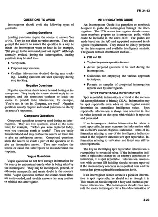 QUESTIONSTO AVOID INTERROGATORS GUIDE
Interrogators should avoid the following types of
questions.
Leading Questions
Leading questions require the source to answer Yes
or No. They do not elicit narrative answers. They also
prompt the source to answer the question in a way he
thinks the interrogator wants to hear it; for example,
"Didyou go to the command post last night?" Although
normally avoided during the interrogation, leading
questions may be used to-
Verify facts.
Pinpoint map locations.
Confirm information obtained during map track-
ing. Leading questions are used sparingly during
map tracking.
Negative Questions
Negative questions should never be used during an in-
terrogation. They imply the source should reply in the
negative, and this sometimes confuses or leads the
source to provide false information; for example,
"You're not in the 1st Company, are you?" Negative
questions usually require additional questions to clarify
the source's responses.
CompoundQuestions
Compound questions are never used during an inter-
rogation. They are two questions asked at the same
time; for example, "Before you were captured today,
were you traveling north or south?" They are easily
misunderstood and may confuse the source or force him
to give an ambiguous answer. Compound questions
allow the source to evade a part of the question or to
give an incomplete answer. They may confuse the
source or cause the interrogator to misunderstand the
response.
An Interrogators Guide is a pamphlet or notebook
designed to guide the interrogator through the inter-
rogation. The IPW senior interrogator should ensure
team members prepare an interrogators guide, which
could be included in the unit's SOP. The guides are
made based on the A 0 and supported command intel-
ligence requirements. They should be jointly prepared
by the interrogator and available intelligence analysts.
The guides contain information such as-
PIR and IR.
Topical sequence question format.
Actual prepared questions to be used during the
interrogation.
Guidelines for employing the various approach
techniques.
Formats or samples of completed interrogation
reports used by interrogators.
SPOT REPORTABLE INFORMATION
Spot reportable information is critical to the success-
ful accomplishment of friendly COAs. Information may
be spot reportable even when an interrogator cannot
determine its immediate intelligence value. Spot
reportable information is always time sensitive in that
its value depends on the speed with which it is reported
and processed.
If an interrogator obtains information he thinks is
spot reportable, he must compare the information with
his element's overall objective statement. Items of in-
formation relating to any of the intelligence indicators
listed in the objective statement are spot reportable. In-
formation relating to indicators not listed may still be
spot reportable.
The key to identifying spot reportable information is
recognizing its potential value. If the information indi-
Vague Questions cates a significant change in the enemy's capabilities or
intentions, it is spot reportable. Information inconsis-
Vague questions do not have enough for
tent with current OB holdings should be spot reported
the source to understand exactly what is being asked by
if the inconsistency concerns an important item and the
the interrogator. They may be incom~lete,general, 0'
source has given a plausible explanation forit.
otherwise nonspecific and create doubt in the source's
mind. Vague Gestions confuse the source, waste time, If an interrogator cannot decide if a piece of informa-
are easily evaded, and result in answers that may confuse tion is spot reportable, he should act as though it is.
or mislead the interrogator. This means he should exploit it fully and record all per-
tinent information. The interrogator should then con-
sult the senior interrogator for a final determination of
 