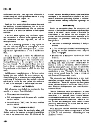 the information's value. Spot reportable information is source's pertinent knowledge in this topical area before
transmitted by the interrogator either written or orally moving on to the next topic in his sequence. He main-
in the SALUTE format (Figure 3-5). tains his established questioning sequence to ensure no
LEADS
topics are missed. The only exception is exploiting a hot
lead.- - - -.
Leads are signs which tell the interrogator the source
has additional pertinent information that can be ob- MapTracking
tained through further questioning. Hot and cold leads During the questioning phase, the interrogator will
are provided by a source in response to interrogator attempt to pinpoint locations of any enemy dispositions
questions. known to the source. He will attempt to determine the
whereabouts of the source, and 1 1 compare the
A hot lead, when exploited, may obtain spot report-
source's description of terrain features with maps, aerial
able information. A cold lead, when exploited, may ob- photographs, and pictomaps. Some map tracking ad-
tain information not spot reportable, but still of
vantages a r e
intelligence value.
The source is led through his memory in a logical
The use of follow-up questions to fully exploit hot
manner.
and cold leads may require an interrogator to cover
topics he did not list in his interrogation plan. An inter- @ A valid reliability scale can be determined by com-
rogator must exploit hot leads as soon as he identifies paring the source's information with a map or
them. aerial photographs.
Once the interrogator is sure he has obtained and Discrepancies in the source's statements are easier
recorded all the details known to the source, he issues a to detect.
spot report. The interrogator then resumes his ques- The interrogator asks the source if he can read the
tioning of the source at the same point where the hot map being used. If so, he should be asked to show the
lead was obtained. An interrogator should note cold
location ofroutes and dispositions. If the source cannot
leads as they are obtained, and them during read the interrogator,s map, he must be asked if he
his questioning On the which the lead knows compass directions. If not, the interrogator must
apply. explain them to him. This can be done by having the
Cold leads may expand the scope of the interrogation source picture himself facing the rising or setting sun
because they may indicate the source possesses per- and then establishing compass points.- -
tinent information in areas not selected for
The interrogator may find the source is most confi-
questioning. If the interrogator does not fullyexploit all dent when expressing himself in terms other than
cold leads he obtains, he must include information on pass directions. When this happens, the interrogator
all leads he did not exploit in his interrogation report. should allow the source to use his own frames of refer-
HEARSAY INFORMATION
HIS information must include the most precise data
possible of its source. This will include--
@ Name, rank, and duty position.
Full unit designation of the person who provided
the information.
Date-time group (DTG) when the source obtained
the information.
ence. However, the interrogator must ensure he under-
stands the source.
The first location the interrogator should try to estab-
lish as the initial common point of reference (ICPR) is
the source's POC. The POC cannot be used, however,
unless the source can describe it well enough for the in-
terrogator to be certain of its location. If the POC can-
not be used, the interrogator must review locations
previously mentioned by the source and ask him to
describe each of them in turn.
QUESTIONING SEQUENCE
Once the source describes a location well enough for
The begins the questioning phase with the interrogator to be certain of its position on the map,
the first topic in the sequence he tentatively established ICPR has been established. meinterrogator then
as part of his interrogation plan. He obtains all the marks that position.
 