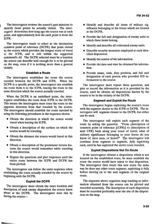 The interrogator reviews the source's past missions to
identify those points he actually visited. The inter-
rogator determines'how long ago the sourcewas at each
point, and approximately how far each point is from the
ICPR.
The interrogator wants to select as the destination
common point of reference (DCPR) that point visited
by the source which provides the longest route of travel
to the ICPR, and is still within the supported
command's AI. The DCPR selected must be a location
the source can describe well enough for it to be plotted
on the map, even if it is nothing more than a general
vicinity.
Establisha Route
The interrogator establishes the route the source
traveled between the DCPR and ICPR. When the
DCPR is a specificpoint, the interrogator can establish
the route from it to the ICPR, tracing the route in the
samedirection which the source actuallytraveled.
When the DCPR is an undefined point, the inter-
rogator establishes the route from ICPR to the DCPR.
This means the interrogator must trace the route in the
opposite direction from -that traveled by the source.
The interrogator should establish the route traveled by
using the following procedures in the sequence shown:
Obtain the direction in which the source would
travel when leaving the ICPR.
Obtain a description of the surface on which the
sourcewould be traveling.
Obtain the distance the sourcewould travel in this
direction.
Obtain a description of the prominent terrain fea-
tures the source would remember while traveling
in this direction.
Repeat the questions and plot responses until the
entire route between the ICPR and DCPR has
been plotted.
The interrogator can follow the same sequence when
establishing the route actually traveled by the source by
beginningwith the DCPR.
Exploitthe DCPR
The interrogator must obtain the exact location and
description of each enemy disposition the source knew
about at the DCPR. The interrogator does this by
having the source-
Identify and describe all items of military sig-
nificance belonging to his forceswhich are located
at the DCPR.
Provide the full unit designation of enemy units to
which these items belong.
Identify and describe all collocated enemy units.
Describe security measures employed at each iden-
tified disposition.
Identify the source of his information.
Provide the date and time he obtained his informa-
tion.
Provide name, rank, duty position, and full unit
designation of each person who provided HIS in-
formation to the source.
The interrogator must repeat these questions, and
plot or record the information as it is provided by the
source, until he obtains all dispositions known by the
source to be in the vicinity of the DCPR.
Segment and Exploit the Route
The interrogator begins exploiting the source's route
with the segment closest to the ICPR or DCPR. The in-
terrogator will segment closest to the DCPR, but either
can be used.
The interrogator will exploit each segment of the
route by asking the question: "From (description of
common point of reference [(CPR)] to (description of
next CPR) back along your route of travel, what of
military significance belonging to your forces do you
know of, have seen, or heard?" B e interrogator will
continue from segment to segment, fully exploiting
each, until he has exploited the entire route traveled.
Exploit DispositionsNot On Route
If the interrogator obtains a disposition which is not
located on the established route, he must establish the
route the source would have taken to that disposition.
The interrogator then treats this new route the same
way he does any other route segment, exploiting it fully
before moving on to the next segment of the original
route.
The sequence above organizes map tracking so infor-
mation obtained from the source can be plotted and
recorded accurately. The description of each disposition
must be recorded preferably near the site of the disposi-
tion on the map.
 
