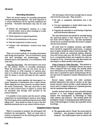 Recording Information
There are several reasons for recording information
obtained during interrogations. The most important -is
to ensure information can be reported completely and
accurately. Recorded information may also be used
to-
e Refresh the interrogator's memory on a topic
covered earlier, such as when returning to a topic
after exploiting a hot lead.
Check responses to repeated questions.
Point out inconsistencies to the source.
Gain the cooperation of other sources.
Compare with information received from other
sources.
Taking Notes
There are several methods of recording information
used during interrogations. l b o are listed below, along
with their advantages and disadvantages. These
methods may be used separately, or in combination with
each other.
The interrogator will not have enough time to record
eachword the source says. Thus, he must-
Be able to summarize information into a few
words.
Use past experiences to decide which items of in-
formation should be recorded.
Organize his materials to avoid having to flip back
and forth between references.
The only information that should be recorded during
the approach phase is that required by Part I of
DA Form 4237-R (Figure 3-1). All other information
should not be recorded until after the source's coopera-
tion has been obtained.
All notes must be complete, accurate, and legible.
Notes should be organized by topical areas. A separate
piece of paper should be used to record cold leads. The
interrogator should use authorized military abbrevia-
tions and brevity codes (see AR 310-50). Notes should
be in a recognizable format and complete for other in-
terrogators to use. Situations may arise that require one
interrogator to finish another's interrogation.
Usin? His Own Notes. The interrogator's own notes Usin9 a Sound or Video Recorder. This method al-
are the primary method of recording information. lows the interrogator to continually observe the source.
When the interrogator takes his own notes, he has a When compared with note taking, this method allows
ready reference to verify responses to repeated ques- more information to be obtained in less time. However,
tions or to refresh his memory. They also provide him more time is required for report writing because the en-
with the means to record cold leads for later exploits- tire tape must be replayed to transfer information to the
tion. report.
Using his own notes expedites the interrogator's ac-
curate transferral of information into a report format.
When taking his own notes, however, he cannot observe
the source continuously. This may cause him to miss
leads or fail to detect losses in rapport or control that
are detectable only through clues provided by the
source's behavior.
It is possible to lose control, and the source's willing
cooperation, by concentrating too much on note taking.
The interrogator must avoid distracting the sourcewhile
taking notes. They should be taken in such a way that
maintains maximum eye-to-eye contactwith the source.
Record names, numbers, and other pertinent,
detailed information that may be unclear on the tape.
Sound recorders cannot provide a quick reference that
can be used to compare answers to a repeated question,
and the equipment may malfunction.
Another method which has proven successful during
exercises is to have linguist qualified intelligence
analysts view interrogations or debriefings by using
video cameras and monitors. This method allows the
intelligence analyst to immediately pass additional ques-
tions to the interrogator to follow up on possible source
knowledge.
TERMINATIONPHASE
When it is necessary or prudent, the interrogator will The approaches used to "break" the source must be
terminate the interrogation. There are many ways to reinforced. Any promised incentives should be
conduct a termination, but the following points must be rendered. The reinforcement must be sincere and
conveyed to the source:
 