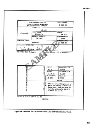 FM 34-52
....
;iiiiii.;;;!i? n.......... - , 6 5 K BROWN"'
1 

I Z HElGnT COLOR OF HAIR
N o
1 1.70 m BLACK
x
2 BLOOD TYPE RELIGIONY,
0
9 B POS NONE
- m
0 . n NOTICE
m 0 '
2 9 a
2 CI Thk cud ia L u e d to prironcrr or
-n I-(4 m w u in the cutody of the Unikdn
> S t r t u Army. T h t c u d must be
i curitd at dl timu by the EPW
0
z x to whom it k k u e d .
Rm- of DA Form 2662.R. M a y 8 2
REVERSE
Figure3-6. DA Form 2662-R (United StatesArmy EPW IdentificationCard).
 