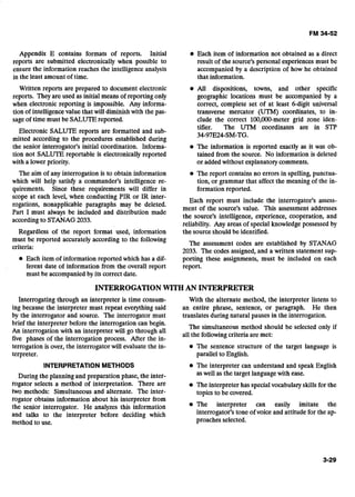 Appendix E contains formats of reports. Initial Each item of information not obtained as a direct
reports are submitted electronically when possible to result of the source's personal experiences must be
ensure the information reaches the intelligence analysts accompanied by a description of how he obtained
in the least amount of time. that information.
Written reports are prepared to document electronic All dispositions, towns, and other specific
reports. They are used as initial means of reporting only geographic locations must be accompanied by a
when electronic reporting is impossible. Any informa- correct, complete set of at least 6-digit universal
tion of intelligence value that will diminishwith the pas- transverse mercator (UTM) coordinates, to in-
sage of time must be SALUTE reported. clude the correct 100,000-meter grid zone iden-
Electronic SALUTE reports are formatted and sub-
mitted according to the procedures established during
tifier. The UTM coordinates are in STP
34-97E24-SM-TG.
the senior interrogator's initial coordination. ~nforma: 0 The information is reported exactly as it was ob-
tion not SALUTE reportable is electronically reported tained from the source. No information is deleted
with a lower priority. or added without explanatory comments.
The aim of any interrogation is to obtain information The report contains no errors in spelling,punctua-
which will help satisfy a commander's intelligence re- tion, or grammar that affect the meaning of the in-
quirements. Since these requirements will differ in formation reported.
scope at each level, when conducting PIR or IR inter-
Each report must include the interrogator's assess-
rogations, nonapplicable paragraphs may be deleted.
Part I must always be included and distribution made
ment of the source's value. This assessment addresses
accordingto STANAG2033.
the source's intelligence, experience, cooperation, and
reliability. Any areas of special knowledge possessed by- -
Regardless of the report format used, information the sour& shobld be identified.
must be reported accurately according to the following
criteria:
The assessment codes are established by STANAG
2033. The codes assigned,and a written statement sup-
Each item of information reported which has a dif- porting these assignments, must be included on each
ferent date of information from the overall report report.
must be accompanied by its correct date.
INTERROGATIONWITH AN INTERPRETER
Interrogating through an interpreter is time consum- With the alternate method, the interpreter listens to
ing because the interpreter must repeat everything said an entire phrase, sentence, or paragraph. He then
by the interrogator and source. The interrogator must translates during natural pauses in the interrogation.
brief the interpreter before the interrogation-can begin.
- -
An interrogation with an interpreter will go through all
The simultaneous method should be selected only if
all the following criteria are met:
five phases of the interrogation process. After the in-
terrogation is over, the interrogator will evaluate the in- The sentence structure of the target language is
terpreter. parallel to English.
INTERPRETATIONMETHODS The interpreter can understand and speak English
During the planning and preparation phase, the inter- aswell as the target languagewith ease.
rogator selects a method of interpretation. There are The interpreter has specialvocabulary skills for the
two methods: Simultaneous and alternate. The inter- topics to be covered.
rogator obtains information about his interpreter from
the senior interrogator. He analyzes this information The interpreter can easily imitate the
and talks to the interpreter before deciding which interrogator's tone of voice and attitude for the ap-
method to use. proaches selected.
 