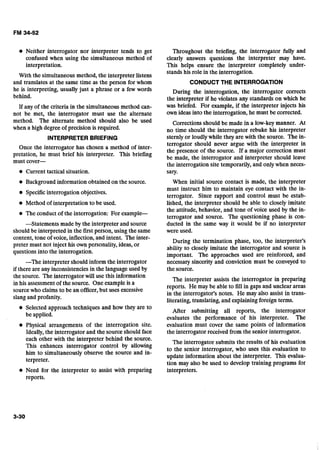 Neither interrogator nor interpreter tends to get
confused when using the simultaneous method of
interpretation.
With the simultaneous method, the interpreter listens
and translates at the same time as the person for whom
he is interpreting, usually just a phrase or a few words
behind.
If any of the criteria in the simultaneous method can-
not be met, the interrogator must use the alternate
method. The alternate method should also be used
when a high degree of precision is required.
INTERPRETER BRIEFING
Once the interrogator has chosen a method of inter-
pretation, he must brief his interpreter. This briefing
must cover-
Current tactical situation.
Background information obtained on the source.
Specificinterrogation objectives.
Method of interpretation to be used.
The conduct of the interrogation: For example
--Statements made by the interpreter and source
should be interpreted in the first person, using thesame
content, tone of voice, inflection, and intent. The inter-
preter must not inject his own personality, ideas,or
questions into the interrogation.
-The interpreter should inform the interrogator
if there are any inconsistenciesin the languageused by
the source. The interrogator will use this information
in his assessmentof the source. One exampleis a
source who claims to be an officer,but uses excessive
slang and profanity.
Selected approach techniques and how they are to
be applied.
Physical arrangements of the interrogation site.
Ideally, the interrogator and the source should face
each other with the interpreter behind the source.
This enhances interrogator control by allowing
him to simultaneously observe the source and in-
terpreter.
Need for the interpreter to assist with preparing
reports.
Throughout the briefing, the interrogator fully and
clearly answers questions the interpreter may have.
This helps ensure the interpreter completely under-
stands his role in the interrogation.
CONDUCT THE INTERROGATION
During the interrogation, the interrogator corrects
the interpreter if he violates any standards on which he
was briefed. For example, if the interpreter injects his
own ideas into the interrogation, he must be corrected.
Corrections should be made in a low-key manner. At
no time should the interrogator rebuke his interpreter
sternly or loudlywhile they are with the source. The in-
terrogator should never argue with the interpreter in
the presence of the source. If a major correction must
be made, the interrogator and interpreter should leave
the interrogation site temporarily, and onlywhen neces-
sary.
When initial source contact is made, the interpreter
must instruct him to maintain eye contact with the in-
terrogator. Since rapport and control must be estab-
lished, the interpreter should be able to closely imitate
the attitude, behavior, and tone of voice used by the in-
terrogator and source. The questioning phase is con-
ducted in the same way it would be if no interpreter
were used.
During the termination phase, too, the interpreter's
ability to closely imitate' the interrogator and source is
important. The approaches used are reinforced, and
necessary sincerity and conviction must be conveyed to
the source.
The interpreter assists the interrogator in preparing
reports. He may be able to fill in gaps and unclear areas
in the interrogator's notes. He may also assist in trans-
literating, translating, and explainingforeign terms.
After submitting all reports, the interrogator
evaluates the performance of his interpreter. The
evaluation must cover the same points of information
the interrogator received from the senior interrogator.
The interrogator submits the results of his evaluation
to the senior interrogator, who uses this evaluation to
update information about the interpreter. This evalua-
tion may also be used to develop training programs for
interpreters.
 