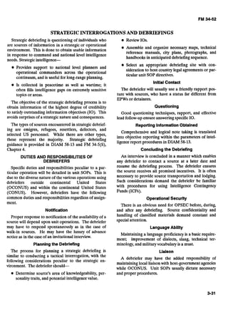STRATEGICINTERROGATIONSAND DEBRIEFINGS
Strategic debriefing is questioning of individuals who
are sources of information in a strategic or operational
environment. This is done to obtain usable information
in response to command and national level intelligence
needs. Strategic intelligence-
Provides support to national level planners and
operational commanders across the operational
continuum, and is useful for long-rangeplanning.
Is collected in peacetime as well as wartime; it
often fills intelligence gaps on extremely sensitive
topics or areas.
The objective of the strategic debriefing process is to
obtain information of the highest degree of credibility
Review 10s.
Assemble and organize necessary maps, technical
reference manuals, city plans, photographs, and
handbooks in anticipated debriefingsequence.
Select an appropriate debriefing site with con-
sideration to host country legal agreements or par-
ticular unit SOP directives.
lnltiaiContact
The debriefer will usually use a friendly rapport pos-
ture with sources, who have a status far different from
EPWs or detainees.
Questioning
to satisfy outstanding information objectives (10). This Good questioning techniques, rapport, and effective
avoids surprises of a strategicnature and consequences. lead follow-up ensure answeringspecific10.
The types of sources encountered in strategic debrief- ReportingInformationObtained
ing are emigres, refugees, resettlers, defectors, and
selected US personnel. While there are other types,
Comprehensive and logical note taking is translated
into objective reporting within the parameters of intel-
these represent the majority. Strategic debriefing
guidance is provided in DIAM 58-13 and F M 34-5(S),
ligencereport procedures in DIAM 58-13.
- , r
Chapter 4. Concludingthe Debriefing
DUTIESAND RESPONSlBlLiTlESOF
DEBRIEFERS
Specific duties and responsibilities peculiar to a par-
ticular operation will be detailed In unit SOPS. This is
due to the diversenature of the various operations using
debriefers outside continental United States
(OCONUS) and within the continental United States
(CONUS). However, debriefers have the following
common duties and responsibilities regardlessof assign-
ment.
Notification
Proper response to notification of the availability of a
source will depend upon unit operations. The debriefer
may have to respond spontaneously as in the case of
walk-in sources. He may have the luxuty of advance
notice as in the caseof an invitational interview.
Planningthe Debriefing
An interview is concluded in a manner which enables
any debriefer to contact a source at a later date and
resume the debriefing process. The debriefer ensures
the source receives all promised incentives. It is often
necessary to provide source transportation and lodging.
Such considerations demand the debriefer be familiar
with procedures for using Intelligence Contingency
Funds (ICFs).
Operational Security
There is an obvious need for OPSEC before, during,
and after any debriefing. Source confidentiality and
handling of classified materials demand constant and
special attention.
LanguageAbility
Maintaining a language proficiency is a basic require-
ment; improvement of dialects, slang, technical ter-
minology,and militaryvocabulary is a must.
The process for planning a strategic debriefing is Liaison
similar to conducting a tactical interrogation, with the
A debriefer may have the added responsibility of
following considerations peculiar to the strategic en-
maintaining local liaison with host-government agencies
vironment. The debriefer sbould-
while OCONUS. Unit SOPS usually dictate necessary
Determine source's area of knowledgeability, per- and proper procedures.
sonality traits, and potential intelligencevalue.
 