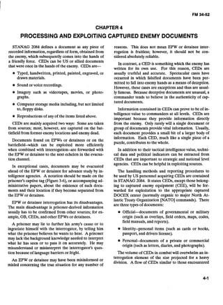 CHAPTER 4
PROCESSINGAND EXPLOITINGCAPTURED ENEMY DOCUMENTS
STANAG 2084 defines a document as any piece of reasons. This does not mean EPW or detainee inter-
recorded information, regardless of form, obtained from rogation is fruitless; however, it should not be con-
the enemy, which subsequently comes into the hands of sidered absolutely reliable.
a friendly force. CEDs can be US or allied documents
In contrast, a CED is something which the enemy has
that were once in the hands of the enemy. CEDs are-
written for its own use. For this reason, CEDs are
e Qped, handwritten, printed, painted, engraved, or
drawn materials.
Sound or voice recordings.
Imagery such as videotapes, movies, or photo-
graphs.
Computer storage media including,but not limited
to, floppy disks.
Reproductions of any of the items listed above.
CEDs are mainly acquired two ways: Some are taken
from sour-; most, however, are captured on the bat-
tlefield from former enemy locations and enemydead.
Documents found on EPWs or detainees or on the
battlefield--which can be exploited more efficiently
when combined with interrogation--are forwarded with
the EPW or detainee to the next echelon in the evacua-
tion channel.
In exceptional cases, documents may be evacuated
ahead of the EPW or detainee for advance study by in-
telligence agencies. A notation should be made on the
prisoner's captive tag (Figure 3-6), or accompanying ad-
ministrative papers, about the existence of such docu-
ments and their location if they become separated from
the EPW or detainee.
usually truthful and accurate. Spectacular cases have
occurred in which falsified documents have been per-
mitted to fall into enemy hands as a means of deception.
However, these cases are exceptions and thus are usual-
ly famous. Because deceptive documents are unusual, a
commander tends to believe in the authenticity of cap-
tured documents.
Information contained in CEDs can prove to be of in-
telligence value to commanders at all levels. CEDs are
important because they provide information directly
from the enemy. Only rarely will a single document or
group of documents provide vital information. Usually,
each document provides a small bit of a larger body of
information. Each CED, much like a single piece of a
puzzle, contributes to the whole.
In addition to their tactical intelligence value, techni-
cal data and political indicators can be extracted from
CEDs that are important to strategic and national level
agencies. CEDs can be helpful in exploitingsources.
The handling methods and reporting procedures to
be used by US personnel acquiring CEDs are contained
in STANAG 2084. It states CEDs, except those belong-
ing to captured enemy equipment (CEE), will be for-
warded for exploitation to the appropriate captured
DOCEX center (normally organic to major North At-
EPW or detainee interrogation has its disadvantages.
lantic Treaty Organization [NATO] commands). There
are three types of documents:
The main disadvantage is prisoner-derived information
usually has to be confirmed from other sources; for ex- Officialdocuments of governmental or military
ample, OB, CEDs, and other EPWs or detainees. origin (such as overlays, field orders, maps, codes,
field manuals, and reports).
A prisoner may lie to further his army's cause or to
ingratiate himself with the interrogator, by telling him Identity--personal items (such as cards or books,
what the prisoner believes he wants to hear. A prisoner passport, and drivers license).- .
may lack ;he background knowledge needed to interpret
Personal--documents of a private or commercial
what he has seen or to pass it on accurately. He may
origin (such as letters, diaries, and photographs).
misunderstand or misinterpret the interrogator's ques-
tion because of languagebarriers or fright. Thevolume of CEDs in combat will overwhelm an in-- - -
An EPW or detainee may have been misinformed or
terrogation element of the size projected for a heavy
misled concerning the true situation for any number of
division. A flow of CEDs similar to those encountered
 