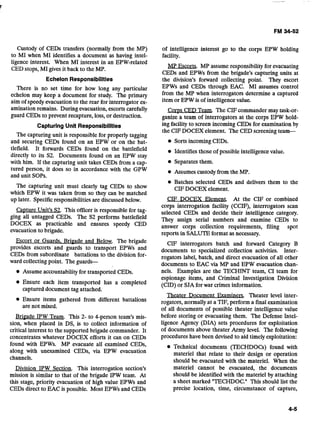 Custody of CEDs transfers (normally from the MP)
to MI when MI identifies a document as having intel-
ligence interest. When MI interest in an EPW-related
CED stops, MI gives it back to the MP.
Echelon Responsibiiitles
There is no set time for how long any particular
echelon may keep a document for study. The primary
aim of speedy evacuation to the rear for interrogator ex-
amination remains. During evacuation,escorts carefully
guard CEDs to prevent recapture, loss, or destruction.
Capturing Unit Responsibilities
The capturing unit is responsible for properly tagging
and securing CEDs found on an EPW or on the bat-
tlefield. It forwards CEDs found on the battlefield
directly to its S2. Documents found on an EPW stay
with him. If the capturing unit takes CEDs from a cap-
tured person, it does so in accordance with the GPW
and unit SOPS.
The capturing unit must clearly tag CEDs to show
which EPW it was taken from so they can be matched
up later. Specificresponsibilitiesare discussed below.
Capture Unit's S2. This officer is responsible for tag-
ging all untagged CEDs. The S2 performs battlefield
DOCEX as practicable and ensures speedy CED
evacuation to brigade.
Escort or Guards. Bripade and Below. The brigade
provides escorts and guards to transport EPWs and
CEDs from subordinate battalions to the division for-
ward collectingpoint. The guards-
Assumeaccountabilityfor transported CEDs.
Ensure each item transported has a completed
captured document tag attached.
Ensure items.gathered from different battalions
are not mixed.
Bri~adeIPW Team. This 2- to 4-person team's mis-
sion, when placed in DS, is to collect information of
critical interest to the supported brigade commander. It
concentrates whatever DOCEX efforts it can on CEDs
found with EPWs. MP evacuate all examined CEDs,
along with unexamined CEDs, via EPW evacuation
channels.
Division IPW Section. This interrogation section's
mission is similar to that of the brigade IPW team. At
this stage, priority evacuation of high value EPWs and
CEDs direct to EAC is possible. Most EPWs and CEDs
of intelligence interest go to the corps EPW holding
facility.
MP Fscorts. MP assume responsibilityfor evacuating
CEDs and EPWs from the brigade's capturing units at
the division's forward collecting point. They escort
EPWs and CEDs through EAC. MI assumes control
from the MP when interrogators determine a captured
item or EPW is of intelligencevalue.
Corps CED Team. The CIFcommander may task-or-
ganize a team of interrogators at the corps EPW hold-
ing facilityto screen incoming CEDs for examinationby
the CIFDOCEX element. The CED screeningteam-
Sorts incomingCEDs.
Identifiesthose of possibleintelligencevalue.
Separates them.
Assumes custody from the MP.
Batches selected CEDs and delivers them to the
CIF DOCEX element.
CIF DOCEX Element. At the CIF or combined
corps interrogation facility (CCIF), interrogators scan
selected CEDs and decide their intelligence category.
They assign serial numbers and examine CEDs to
answer corps collection requirements, filing spot
reports in SALUTEformat as necessary.
CIF interrogators batch and forward Category B
documents to specialized collection activities. Inter-
rogators label, batch, and direct evacuation of all other
documents to EAC via MP and EPW evacuation chan-
nels. Examples are the TECHINT team, CI team for
espionage items, and Criminal Investigation Division
(CID) or SJAfor war crimesinformation.
Theater Document Fxaminerg Theater level inter-
rogators, normally at a TIF, perform a final examination
of all documents of possible theater intelligence value
before storing or evacuating them. The Defense Intel-
ligence Agency (DIA) sets procedures for exploitation
of documents above theater Army level. The following
procedures have been devised to aid timelyexploitation:
Technical documents (TECHDOCs) found with
materiel that relate to their design or operation
should be evacuated with the materiel. When the
materiel cannot be evacuated, the documents
should be identified with the materiel by attaching
a sheet marked "TECHDOC." This should list the
precise location, time, circumstance of capture,
 