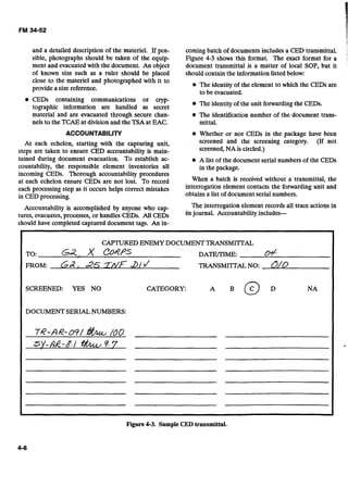 and a detailed description of the materiel. If pos-
sible, photographs should be taken of the equip-
ment and evacuatedwith the document. An object
of known size such as a ruler should be placed
close to the materiel and photographed with it to
providea size reference.
CEDs containing communications or cryp-
tographic information are handled as secret
material and are evacuated through secure chan-
nels to the TCAEat division and the TSAat EAC.
ACCOUNTABILITY
At each echelon, starting with the capturing unit,
steps are taken to ensure CED accountability is main-
tained during document evacuation. To establish ac-
countability, the responsible element inventories all
incoming CEDs. Thorough accountability procedures
at each echelon ensure CEDs are not lost. To record
each processing step as it occurs helps correct mistakes
in CED processing.
I
comingbatch of documents includes a CED transmittal.
Figure 4-3 shows this format. The exact format for a
document transmittal is a matter of local SOP, but it
should containthe informationlisted below:
The identity of the element to which the CEDs are
to be evacuated.
The identity ofthe unit forwarding the CEDs.
The identification number of the document trans-
mittal.
Whether or not CEDs in the package have been
screened and the screening category. (If not
screened,NA is circled.)
A list of the document serial numbers of the CEDs
in the package.
When a batch is received without a transmittal, the
interrogation element contacts the forwarding unit and
obtainsa list of document serial numbers.
Accountability is accomplished by anyone who cap- The interrogation element records all trace actions in
tures, evacuates, processes,or handles CEDs. All CEDs itsjournal.
should have completed captured document tags. An in-
CAPTUREDENEMY DOCUMENTTRANSMITTAL
TO: ca, X CORPS DATE/TIME: &
FROM: a ,~ S T M F ~ / I / TRANSMITTALNO: O/o
SCREENED: YES NO CATEGORY: NA
DOCUMENTSERIALNUMBERS:
76-AR-oS/ &L100
SY-dk-8-/ &9.7
Figure4-3. Sample CED transmittal.
 