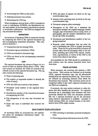 Inventoryingthe CEDs as they arrive.
Initiating necessary trace actions.
Maintaining the CED log.
When intelligence derived from a CED is included in
a unit or information INTREPs, the identification let-
ters and number of the document concerned are quoted
to avoid false confirmation. All CEDs are shipped with
any associateddocuments.
INVENTORY
An inventory of incoming CEDs is conducted initially
by comparing the CED to the captured document tag
and accompanying transmittal documents. This com-
parison identifies-
Transmittals that list missing CEDs.
Document tags not attached to CEDs.
CEDs not attached to document tags.
CEDs not listed on the accompanying transmittal
documents.
LOG
The captured document log, shown at Figure 4-4, is a
record of what an element knows about a CED. After
trace actions are initiated, the CEDs are entered in the
remarks section of the captured document log. This log
must contain the following:
Name of capturing unit.
File number (a sequential number to identify the
order of entry).
DTG the CEDwas received at this element.
Document serial number of the captured docu-
ment tag.
Identification number of the transmittal document
accompanying the CED.
Full designation of the unit that forwarded the
CED.
Name and rank of individual that received the
CED.
DTG and place of capture (as listed on the cap-
tured document tag).
Identity of the capturing units (as listed on the cap-
tured document tag).
Document category (after screening).
Description of the CED (at a minimum the
description includes the original language; number
of pages; type of document such as a map, letter, or
photograph; and the enemy's identification num-
ber for the CED, if available).
Destination and identification number of the out-
goingtransmittal.
Remarks (other information that can assist the
unit in identifying the CED to include processing
codes. These are set up by local SOPSto denote all
actions taken with the document while at the ele-
ment, including spot (SALUTE) reports, transla-
tions, reproductions, or return of the CED to the
source from whom it was taken).
Accountability for the CED should be established at
each echelon once the actions described above have
been done.
TRACE ACTIONS
When necessary, the receiving unit initiates a CED
trace action. Trace actions are initiated on all missing
CEDs, captured document tags, and all information
missing from the captured document tag. Trace actions
are initiated by contacting elements from which the
documents were received. This corrective action can be
completed swiftly if that unit's captured document log
was filled out completely.
If necessary, the trace action continues to other ele-
ments that have handled the document. If a captured
document tag is unavailable from elements that have
previously handled the CED, the document examiner
fills out a captured document tag for the document
using whatever information is available. Attempts to
obtain missing CEDs are critical because of the infor-
mation those CEDs might contain.
DOCUMENTEXPLOITATION
As incoming CEDs are accounted for, the exploita- CED screening to determine potential intelligence
tion phase for intelligence information begins. Ex- value.
ploitation includes-
Extracting pertinent information from the CED.
 