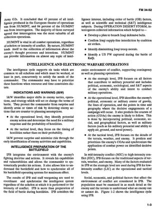 Army G2s. It concluded that 43 percent of all intel- ligence interest, including order of battle (OB) factors,
ligence produced in the European theater of operations as well as scientific and technical (S&T) intelligence
was from HUMINT, and 84 percent of the HUMINT subjects. During OPERATION DESERT STORM, in-
was from interrogation. The majority of those surveyed terrogators collected information which helped to-
agreed that interrogation was the most valuable of all
collection operations.
Develop a plan to breach Iraqi defensive belts.
HUMINT is vital in all combat operations, regardless
Confirm Iraqi supply-line interdiction by coalition
ofechelon or intensity of conflict. By nature, HUMINT
air strikes.
lends itself to the collection of information about the Identify diminishing Iraqi troop morale.
enemy's thought processes and intentions. HUMINT
can provide information on almost any topic of intel-
Identify a US PW captured during the battle of
Kafji.
INTELLIGENCEAND ELECTRONICWARFARE OPERATIONS
The intelligence cycle supports six tasks which are entire environment of conflict, supporting contingency
common to all echelons and which must be worked, at aswell as planning operations.
least in part, concurrently to satisfy the needs of the
At the strategic level, IPB focuses on all factors
commander. The commander may have to prioritize
these functions when resource and time constraints dic-
that contribute to military potential and includes
political, economic, sociological,and S&T aspects
tate.
of the enemy's ability and intent to conduct
INDICATIONSAND WARNING (I&W) militaryoperations.
I&W identifies major shifts in enemy tactics, opera-
tions, and strategy which will set or change the terms of
battle. They protect the commander from surprise and
identify areas or times of risk by detecting enemy ac-
tions that are counter to planning assumptions.
At the operational level, they identify potential
enemyaction and determine the need for a military
response and the probability of hostilities.
At the tactical level, they focus on the timing of
hostilities rather than on their probability.
I&W prevent surprise and minimize risk through the
early identification of enemy activitiesand capabilities.
INTELLIGENCE PREPARATIONOF THE
BAlTLEFIELD
At the operational level, IPB identifies the enemy's
political, economic or military center of gravity,
the lines of operation, and the points in time and
geography where the decisive engagements of a
campaignwill occur. It also predicts the courses of
action (COAs) the enemy is likely to follow. This
is done by incorporating political, economic, so-
cial, and geographical factors, as well as military
factors (such as his military potential and ability to
applyair, ground, and naval power).
At the tactical level, IPB focuses on the details of
the terrain, weather, and enemy. It predicts and
prioritizes the enemy's COAs and synchronizes the
application of combat power on identified decisive
points.
IPB integrates the environment with the enemy's In mid-intensity conflict (MIC) to high-intensitycon-
fighting doctrine and actions. It reveals his capabilities flict (HIC), IPB focuseson the traditional aspects of ter-
and vulnerabilities and allows the commander to sys- rain, weather, and enemy. Many of the factors evaluated
tematically predict his actions. It also allows him to un- in IPB at the strategic level are used during IPB for low-
derstand the battlefield and how to synchronize all of intensity conflict (LIC) at the operational and tactical
his battlefield operating systemsfor maximum effect. levels.
The results of IPB and staff wargaming are used to Social, economic, and political factors that affect the
coordinate and synchronize the intelligence system environment of conflict are considered in IPB. The
regardless of the echelon at which it is performed or the population must be examined in as much detail as the
intensity of conflict. IPB is more than preparation of enemy and the terrain to understand what an enemy can
the field of battle during hostilities. IPB considers the or cannot do. Figure 1-2 shows the intelligence cycle
using IPB.
 