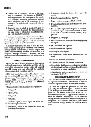 Extract-one in which only a portion of the docu-
ment is translated. For instance, a TECHINT
analyst may decide a few paragraphs in the middle
of a 600-page helicopter maintenance manual
merit translation, and a full translation is not
necessary. The analyst would request only what he
needed.
Summary--one in which a translator begins by
reading the entire document. He then summarizes
the main points of information instead of render-
ing a full or extracttranslation.
A summary translation requires a translator have
more analytical abilities. The translator must balance
the need for complete exploitation of the document
against time availablein combat operations.
A summary translation may also be used by trans-
lators working in languages in which they have not been
formally trained. For instance, a Russian linguist may
not be able to accurately deliver a full translation of a
Bulgarian language document. However, he can
probably render a usable summaryof the information it
contains.
TRANSLATION REPORTS
Fxcept for SALUTE spot reports, all information
resulting from document exploitation activities will be
reported in a translation report. After all required
SALUTE reports have been submitted, the translator
will prepare required translation reports.
CEDs that contain information of intelligence value
that was not SALUTEreported are the subject of trans-
lation reports. Translation reports are prepared on all
Category C CEDs and include portions of Category A,
TECHDOCs, and Category B CEDs not SALUTE
reported.
The priorities for preparing translation reports are-
@ Categoryk
TECHDOCs.
CategoryB.
CategoryC.
A translation report, shownat Figure 4-5,should con-
tain the followinginformation:
Originator, which is the element that prepared the
report.
Date of preparation showingthe DTG.
Report number as designatedby local SOP.
Document number taken from the captured docu-
ment tag.
Document description includingtype of document,
number of pages, physical construction of docu-
ment, and enemy identification number, if ap-
plicable.
Original CED language.
DTG document was received at element preparing
the report.
DTG documentwas captured.
Place documentwas captured.
Identityof capturing unit.
Circumstances under which document was cap-
tured.
Rank and last name of translator.
Type of translation: full,extract,or summary.
Remarks for clarification or explanation, including
the identification of the portions of the document
translated in an extract translation.
Classification and downgrading instructions, ac-
cordingto AR 380-5.
DISSEMINATIONAND RECORDS
The translator records each exploitation step taken in
the captured document log. Transmission of spot and
translation reports is entered in the element's journal.
At least two copies are prepared for each spot
(SALUTE) and translation report. One copy is placed
in the interrogation elements's files. The other accom-
panies the CED when it is evacuated. When the CED
cannot be fully exploited, a copy of the CED should be
made and retained. The original CED is forwarded
through evacuation channels. Even when copies of an
unexploited CED cannot be made, the original CED is
still forwarded through evacuation channels without
delay.
Destination, which is the element to which the
report will be forwarded.
 