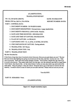 (CLASSIFICATION)
TRANSLATIONREPORT
TO: G2,23d Inf Div (MECH) DATE: 291130ZAUG99
FROM:IPW Sec,I&S Co,231st MI Bn REPORTNUMBER: 08-0356
PART I. CONTROLDATA:
1. DOCUMENTNUMBER: US-WAIBVO-03093.
2. DOCUMENTDESCRIPTION: Personal letter, 1page, handwritten.
3. DOCUMENT'S ORIGINALLANGUAGE: Russian.
4. DATE AND TIME RECEIVED: 290510ZAUG99.
5. DATEAND TIME OFCAPTURE:290120ZAUG99.
6. PLACE OF CAPTURE: vic NB146122.
7. CAPTURINGUNIT: Co.A, 2d Bn, 1stInf Bde, 23d Inf Div.
8. CIRCUMSTANCESOFCAPTURE: Duringambush.
9. TRANSLATOR: SGTRoyce.
10. TRANSLATIONTYPE: Full.
PART 11. TRANSLATIONTEXT:
My dear Serezhen'ka:
It has been a long time since I received a letter from you. How areyou andwhere areyou? The last
timeyou wrote that fightingwas going on around you all the time, and this worries me a lot. Take
care of yourself. There have been many changes at home. Your mother, despiteher age, had to go
to work in the factory. They make tanks there,but the sign over the entrancesays this is a sugarplant.
I don't know why they do this. At the schoolwhere Iwork,we were also told to go and work at the
sameplant. They are going to close the school. Everyonehas to go to the front or work in the war
industry. Iwould be more at ease if I knewyou arealiveand well. Pleasewrite as soon asyou can.
Your KATHY.
PART 111: REMARKS: None.
(CLASSIFICATION)
Figure 4-5. Sampletranslation report.
 