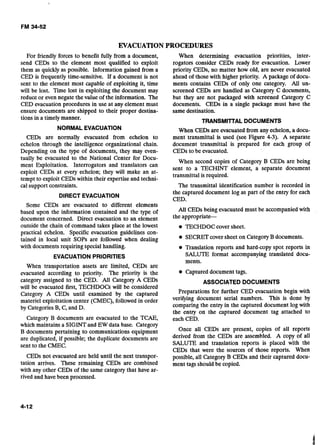 EVACUATIONPROCEDURES
For friendly forces to benefit fully from a document,
send CEDs to the element most qualified to exploit
them as quickly as possible. Information gained from a
CED is frequently time-sensitive. If a document is not
sent to the element most capable of exploiting it, time
will be lost. Time lost in exploiting the document may
reduce or even negate the value of the information. The
CED evacuation procedures in use at any element must
ensure documents are shipped to their proper destina-
tions in a timely manner.
NORMALEVACUATION
CEDs are normally evacuated from echelon to
echelon through the intelligence organizational chain.
Depending on the type of documents, they may even-
When determining evacuation priorities, inter-
rogators consider CEDs ready for evacuation. Lower
priority CEDs, no matter how old, are never evacuated
ahead of those with higher priority. A package of docu-
ments contains CEDs of only one category. All un-
screened CEDs are handled as Category C documents,
but they are not packaged with screened Category C
documents. CEDs in a single package must have the
same destination.
TRANSMITTAL DOCUMENTS
When CEDs are evacuated from any echelon, a docu-
ment transmittal is used (see Figure 4-3). A separate
document transmittal is prepared for each group of
CEDs to be evacuated.
tuily be evacuated tb the National Center for Docu-
When second copies of Category B CEDs are being
ment Exploitation. Interrogators and translators can
sent to a TECHINT element, a separate document
exploit CEDs at every echelon; they will make an at-
transmittal is required.
tempt to exploit CEDswithin their expertise and techni-
cal support-constraints. The transmittal identification number is recorded in-.
DIRECT EVACUATION
the captured document log as part of the entry for each
CED.
Some CEDs are evacuated to different elements
based upon the information contained and the type of All CEDs being evacuated must be accompanied with
document concerned. Direct evacuation to an element the
outside the chain of command takes place at the lowest TECHDOC cover sheet.
practical echelon. Specific evacuation guidelines con-
tained in local unit SOPS are followed when dealing SECRET coversheet on CategoryB documents.
with documents requiring special handling. Translation reports and hard-copy spot reports in
EVACUATIONPRIORITIES SALUTE format accompanying translated docu-
ments.
When transportation assets are limited, CEDs are
evacuated according to priority. The priority is the Captured document tags.
categoly assigned to the CED. All Categoly A CEDs
will be evacuated first, TECHDOCs will be considered
Category A CEDs until examined by the captured
materiel exploitation center (CMEC), followed in order
by Categories B, C, and D.
Category B documents are evacuated to the TCAE,
which maintains a SIGINTand EW data base. Category
B documents pertaining to communications equipment
are duplicated, if possible; the duplicate documents are
sent to the CMEC.
CEDs not evacuated are held until the next transpor-
tation arrives. These remaining CEDs are combined
with any other CEDs of the same category that have ar-
rived and have been processed.
ASSOCIATED DOCUMENTS
Preparations for further CED evacuation begin with
verifying document serial numbers. This is done by
comparing the entry in the captured document log with
the entry on the captured document tag attached to
each CED.
Once all CEDs are present, copies of all reports
derived from the CEDs are assembled. A copy of all
SALUTE and translation reports is placed with the
CEDs that were the sources of those reports. When
possible, all Category B CEDs and their captured docu-
ment tags should be copied.
 