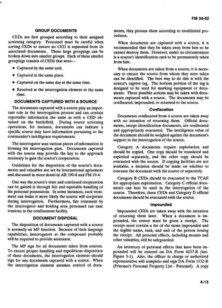 GROUP DOCUMENTS
CEDs are first grouped according to their assigned
screening category. Personnel must be careful when
sorting CEDs to ensure no CED is separated from its
associated documents. These large groupings can be
broken down into smaller groups. Each of these smaller
groupingsconsistsof CEDs that were-
@ Captured by the same unit.
Captured in the same place.
Captured on the same dayat the same time.
Received at the interrogation element at the same
time.
DOCUMENTS CAPTUREDWITH A SOURCE
The documents captured with a source play an impor-
tant role in the interrogation process and can contain
reportable information the same as with a CED ob-
tained on the battlefield. During source screening
operations, for instance, documents can indicate a
specificsource may have information pertaining to the
commander's intelligence requirements.
The interrogator uses various pieces of information in
forming his interrogation plan. Documents captured
with the source may provide the key to the approach
necessary to gain the source's cooperation.
Guidelines for the disposition of the source's docu-
ments and valuables are set by international agreement
and discussed in more detail in AR 190-8and FM 19-4.
Oneway the source's trust and continued cooperation
can be gained is through fair and equitable handling of
his personal possessions. In some instances, such treat-
ment can make it more likely the source will cooperate
during interrogation. Furthermore, fair treatment by
the interrogator and holding area personnel can ease
tensions in the confinement facility.
DOCUMENT DISPOSAL
The disposition of documents captured with a source
is normally an MP function. Because of their language
capabilities, interrogators at the compound probably
will be required to provide assistance.
The MP sign for all documents taken from sources.
To ensure proper handling and expeditious disposition
of these documents, the interrogation element should
sign for any documents captured with a source. When
the interrogation element assumes control of docu-
ments, they process them according to established pro-
cedures.
When documents are captured with a source, it is
recommended that they be taken away from him so he
cannot destroy them. However, under no circumstances
is a source's identification card to be permanently taken
from him.
When documents are taken from a source, it is neces-
sary to ensure the source from whom they were taken
can be identified. The best way to do this is with the
source's captive tag. The bottom portion of the tag is
designed to be used for marking equipment or docu-
ments. Three possible actions may be taken with docu-
ments captured with a source. The documents may be
confiscated,impounded, or returned to the source.
Confiscation
Documents confiscated from a source are taken away
with no intention of returning them. Official docu-
ments, except identification documents, are confiscated
and appropriately evacuated. The intelligence value of
the document should be weighed against the document's
support in the interrogation of the source.
Category A documents require exploitation and
should be copied. One copy should be translated and
exploited separately, and the other copy should be
evacuated with the source. If copying facilities are not
available, a decision should be made on whether to
evacuate the documentwith the source or separately.
Category B CEDs should be evacuated to the TCAE
for appropriate exploitation. Category C official docu-
ments can best be used in the interrogation of the
source. Therefore, these CEDs and Category D official
documents should be evacuatedwith the source.
Impounded
Impounded CEDs are taken away with the intention
of returning them later. When a document is im-
pounded, the source must be given a receipt. The
receipt must contain a list of the items impounded and
the legible name, rank, and unit of the person issuing
the receipt. All personal effects, including monies and
other valuables,will be safeguarded.
An inventory of personal effects that have been im-
pounded will be entered on DA Form 4237-R (see-
Figure 3-1). Also, the officer in charge or authorized
representative will complete and sign DA Form 1132-R
(Prisoner's Personal Property List - Personal). A copy
 