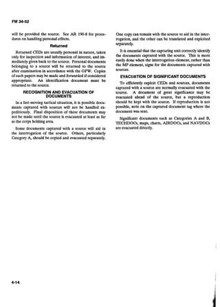 will be provided the source. See AR 190-8for proce-
dures on handling personal effects.
Returned
Returned CEDs are usually personal in nature, taken
only for inspection and information of interest, and im-
mediately given back to the source. Personal documents
belonging to a source will be returned to the source
after examination in accordance with the GPW.Copies
of such papers may be made and forwardedif considered
appropriate. An identification document must be
returned to the source.
RECOGNITIONAND EVACUATION OF 

DOCUMENTS 

In a fast-movingtactical situation, it is possible docu-
ments captured with sources will not be handled ex-
peditiously. Final disposition of these documents may
not be made until the source is evacuated at least as far
as the corps holding area.
Some documents captured with a source will aid in
the interrogation of the source. Others, particularly
Category A, should be copied and evacuated separately.
One copy can remain with the source to aid in the inter-
rogation, and the other can be translated and exploited
separately.
It is essential that the capturing unit correctly identify
the documents captured with the source. This is more
easily donewhen the interrogation element, rather than
the MP element, signs for the documents captured with
sources.
EVACUATIONOF SIGNIFICANTDOCUMENTS
To efficiently exploit CEDs and sources, documents
captured with a source are normally evacuated with the
source. A document of great significance may be
evacuated ahead of the source, but a reproduction
should be kept with the source. If reproduction is not
possible, note on the captured document tag where the
document was sent.
Significant documents such as Categories A and B,
TECHDOCs, maps, charts, AIRDOG, and NAVDOCs
are evacuateddirectly.
 