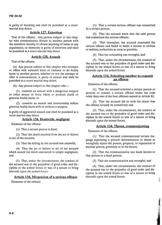 is guilty of maiming and shall be punished as a court-
martial may direct.
Article 127. Extortion
Text of the offense: Any person subject to this chap-
ter who communicates threats to another person with
the intention thereby to obtain anything of value or any
acquittance, or immunity is guilty of extortion and shall
be punished as a court-martial may direct.
Article 128,Assatllt
Text of the offense:
(a) Any person subject to this chapter who attempts
or offers with unlawf~llforce or violence to do bodily
harm to another person, whether or not the attempt or
offer is consummated, is guilty of assault and shall be
punished as a court-martial may direct.
(b) Any person subject to this chapter who-
(1) commits an assa~lltwith a dangcrous weapon
or other means or force likely ro produce death or
grievous bodily harm; or
(2) commits an assault and intentionally inflicts
grievous bodily harm with or without a weapon;
is guilty of aggravated assault and shall be punished as a
court-martial may direct.
Article 134, Homicide, negligent
Elements of the offense:
(1) That a certain person is dead;
(2) That this death resulted from the act or failure
to act of the accused;
(3) That the killing by the accused was unlawful;
(4) That the act or failure to act of the accused
which caused the death amounred to simple negligence;
and
(5) That, under the circumsrances, the conduct of
the accused was to the prejudice of good order and dis-
cipline in the armed forces or was of a nalure to bring
discredit upon the armed forces.
A A
Elements of the offense:
(1) That a certain serious offense was committed
by a certain person;
(2) That the accused knew that the said person
had committed the serious offense;
(3) That thereafter, the accused concealed the
serious offense and failed to make it known to civilian
or military authorities as soon as possible;
(4) That the concealing was wrongful; and
(5) That, under the circumstances, the conduct of
the accused was to the prejudice of good order and dis-
cipline in the armed forces or was of a nature to bring
discredit upon the armed forces.
Article 134, Soliciting another to commit
an offense
Elements of the offense:
(1) That the accused solicited a certain person or
persons to commit a certain offense under the code
other than one of the four offenses named in Article 82;
(2) That the accused did so with the intent that
the offense actually be committed; and
(3) That, under the circumstances, the conduct of
the accused was to the prejudice of good order and dis-
cipline in the armed forces or was of a nature to bring
discredit upon the armed forces.
Article 134, Threat?communicating
Elements of the offense:
(1) That the accused communicated certain lan-
guage expressing a present determination or intent to
wrongfully injure the person, property, or reputation of
another person, presently or in the future;
(2) That the communication was made known to
that person or a third person;
(3) That the communication was wrongful; and
(4) That, under the circumstances, the conduct of
the accused was to the prejudice of good order and dis-
cipline in the armed forces or was of a nature to bring
discredit upon the armed forces.
 
