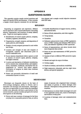 APPENDIX B
QUESTIONING GUIDES
This appendix contains sample tactical questions and tion element and a sample overall objective statement
topics for specific EPWs and detainees. It also contains with IEW tasks.
a sample overall objective statement for an interroga-
RIFLEMEN
Depending on assignment and experience, riflemen Possible identifications of support mortar, artillery,
can be expected to have tactical information concerning and armored units.
mission, organization, and locations of enemy infanti
Status of food, ammunition, and other supplies.
units. Topics for interrogation include-
Troop morale.
Identification of source's squad, platoon, company,
battalion, regiment, and division. Casualties.
Organization,strength, weapons, and disposition of Defensive and protective items of NBC equipment;
squad, platoon, and company. status of NBC training and defensive NBC instruc-
tions, and offensive capability of NBC operations.
Number of newly assigned personnel in unit within
last 30days. Status of immunizations; new shots, booster shots
more frequently than normal.
Location and strength of men and weapons at
strongholds, outposts, and observation posts in Stress on care and maintenance of NBC protective
source's immediate area. equipment.
Source mission immediately before capture as well Issuance of new or different NBC protective equip-
as mission of source's squad, platoon, company, ment.
and higher echelons. Morale and esprit de corps of civilians.
Location and description of defensive installations,
Civilian supply.
such as missile sites, antitank ditches, and emplace-
ments, minefields, roadblocks, and barbed wire en- Health of civilians, and medicine availability.
tanglements in source's area before capture.
Night maneuvers, rehearsals, unit size, night vision
Description of weapons in which these locations
devices, and special equipment.
are covered.
Names and personality information of small unit
commanders known to source.
MESSENGERS
Messengers are frequently chosen on the basis of names of persons who originated these messages,
above-average intelligence, ability to observe, and to and names of persons to whom messages were
remember oral messages and instructions. Messengers, directed. Description of duty positions of such per-
who have an opportunity to travel within the immediate sonalities.
combat zone, generally, will have a good picture of the
Information as to extent which messengers are used
current situation, and are excellent prospects for tactical
in the applicable enemy unit, routes of messengers,
interrogation on the following:
and location of relay posts.
Nature and exact contents of messages he has been
Locations of message center and communications
carrying over a reasonable period of time, aswell as
lines.
 