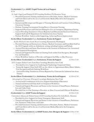JIMMYJOCELYN05@YAHOO.COM 917.400.5716
Credentialed (Epic) ASAP/ Cupid Trainer & Lead Support 8/14 to
9/14
St. Luke’s Sugar Land Hospital (ESD Consulting Healthcare IT); Houston, Texas
 Provided Classroom Training and Instruction to Providers, Nurses, Medical Assistants
and Front Desk staff in the use of an Electronic Medical Record in the Emergency
Department
 Instructional Developer and Designer of Training Materials and Exercises Utilized During
Classroom Training
 Perform Training Environment Testing Prior to Classroom Training
 Supported Physicians and Clinicians During Go-Live in Emergency Department Setting
 Liaison Providing Translation of Issues Reported and Documented between Clinicians,
Support Staff and IT Department for Submittal into Issue Tracker
 Perform Workflow Analysis while Supporting, Achieving Process Improvement
At-the-Elbow Credentialed (Epic) Ambulatory Trainer & Support 8/14 to 8/14
Kadlec Medical Center (Santa Rosa Consulting); Kennewick, Washington
 Provided Training and Instruction to Nurses, Medical Assistance and Front Desk Staff on
the 2014 Upgrade within an Ambulatory setting, including Cadance and Prelude
 Assisted Providers and Nurse Practitioners in the Creation of Preference List Associated
with Outpatient Prescriptions
 Trained and Supported Providers in Charting Tools within Visit Navigator, Meaningful
Use and SmartSets
 Onsite Workflow Analysis of Provider and Support Staff Day-to-Day Processes
At-the-Elbow Credentialed (Epic) Ambulatory Trainer & Support 6/14 to 7/14
NYU Langone Medical Center (Santa Rosa Consulting); Brooklyn, New York
 Provided Go-Live Support for Cardiology & Nephrology Outpatient Clinics
 Trained & Support Clinic Staff ATE (at-the-elbow) in Appointment Desk, Direct Admits,
Visit Navigator and Lab Ordering Workflows
 Liaison Providing Translation of Issues Reported by Clinicians for Submittal into Issue
Tracker
At-the-Elbow Credentialed (Epic) Ambulatory Trainer & Lead Support 6/14 to 6/14
AdvantageCare Physicians (Divergent Consulting); Manhattan, New York
 Assisted with Coordination of Go-Live Support Scheduling of Resources
 Trained and Instructed Clinic Staff on Outpatient Workflows
 Trained and Support Physicians and Nurses in the Creation of SmartPhrases, Preference
List and Order Entry
 Provided One-to-One Training to Providers on More Focused and Efficient Workflows
Credentialed (Epic) ASAP Trainer & Support 4/14 to 5/14
University of Arkansas for Medical Sciences (ESD Consulting HealthcareIT); Little Rock, Arkansas
 Provided Go-Live Support for Entire Emergency Department Staff
 Trained and Support Physicians and Nurses in the Creation of SmartPhrases, Preference
List, Narrators, Order Entry and Codes
 Provided Classroom Training and Instruction to Providers, Nurses, Medical Assistants
and Front Desk staff in the use of an Electronic Medical Record in the Emergency
Department
At-the-Elbow Credentialed (Epic) ASAP Trainer, Inst. Designer & Support3/14 to 3/14
 