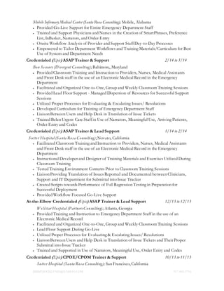 JIMMYJOCELYN05@YAHOO.COM 917.400.5716
Mobile Infirmary Medical Center (Santa Rosa Consulting); Mobile, Alabama
 Provided Go-Live Support for Entire Emergency Department Staff
 Trained and Support Physicians and Nurses in the Creation of SmartPhrases, Preference
List, InBasket, Narrators, and Order Entry
 Onsite Workflow Analysis of Provider and Support Staff Day-to-Day Processes
 Empowered to Tailor Department Workflows and Training Materials/Curriculum for Best
Use of System and Department Needs
Credentialed (Epic) ASAP Trainer & Support 2/14 to 3/14
Bon Secours (Divergent Consulting); Baltimore, Maryland
 Provided Classroom Training and Instruction to Providers, Nurses, Medical Assistants
and Front Desk staff in the use of an Electronic Medical Record in the Emergency
Department
 Facilitated and Organized One-to-One, Group and Weekly Classroom Training Sessions
 Provided Lead Floor Support - Managed Dispersion of Resources for Successful Support
Sessions
 Utilized Proper Processes for Evaluating & Escalating Issues/ Resolutions
 Developed Curriculum for Training of Emergency Department Staff
 Liaison Between Users and Help Desk in Translation of Issue Tickets
 Trained Belen Urgent Care Staff in Use of Narrators, Meaningful Use, Arriving Patients,
Order Entry and Codes
Credentialed (Epic) ASAP Trainer & Lead Support 1/14 to 2/14
Sutter Hospital (Santa Rosa Consulting); Novato, California
 Facilitated Classroom Training and Instruction to Providers, Nurses, Medical Assistants
and Front Desk staff in the use of an Electronic Medical Record in the Emergency
Department
 Instructional Developer and Designer of Training Materials and Exercises Utilized During
Classroom Training
 Tested Training Environment Contents Prior to Classroom Training Sessions
 Liaison Providing Translation of Issues Reported and Documented between Clinicians,
Support and IT Department for Submittal into Issue Tracker
 Created Scripts towards Performance of Full Regression Testing in Preparation for
Successful Deployment
 Provided Workflow Focused Go-Live Support
At-the-Elbow Credentialed (Epic) ASAP Trainer & Lead Support 12/13 to 12/13
Wellstar Hospital (Partners Consulting); Atlanta, Georgia
 Provided Training and Instruction to Emergency Department Staff in the use of an
Electronic Medical Record
 Facilitated and Organized One-to-One, Group and Weekly Classroom Training Sessions
 Lead Floor Support During Go-Live
 Utilized Proper Processes for Evaluating & Escalating Issues/ Resolutions
 Liaison Between Users and Help Desk in Translation of Issue Tickets and Their Proper
Submittal into Issue Tracker
 Trained and Supported in Use of Narrators, Meaningful Use, Order Entry and Codes
Credentialed (Epic) CPOE/CPOM Trainer & Support 10/13 to 11/13
Sutter Hospital (Santa Rosa Consulting); San Francisco, California
 