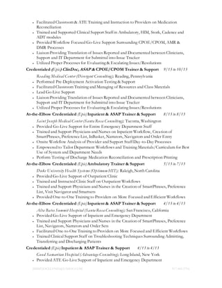 JIMMYJOCELYN05@YAHOO.COM 917.400.5716
 Facilitated Classroom & ATE Training and Instruction to Providers on Medication
Reconciliation
 Trained and Supported Clinical Support Staff in Ambulatory, HIM, Stork, Cadence and
ADT modules
 Provided Workflow Focused Go-Live Support Surrounding CPOE/CPOM, AMR &
DMR Processes
 Liaison Providing Translation of Issues Reported and Documented between Clinicians,
Support and IT Department for Submittal into Issue Tracker
 Utilized Proper Processes for Evaluating & Escalating Issues/Resolutions
Credentialed (Epic) ClinDoc, ASAP & CPOE/CPOM Trainer & Support 9/13 to 10/13
Reading Medical Center (Divergent Consulting); Reading, Pennsylvania
 Performed Pre-Deployment Activation Testing & Support
 Facilitated Classroom Training and Managing of Resources and Class Materials
 Lead Go-Live Support
 Liaison Providing Translation of Issues Reported and Documented between Clinicians,
Support and IT Department for Submittal into Issue Tracker
 Utilized Proper Processes for Evaluating & Escalating Issues/Resolutions
At-the-Elbow Credentialed (Epic) Inpatient & ASAP Trainer & Support 8/13 to 8/13
Saint Joseph Medical Center (Santa Rosa Consulting); Tacoma, Washington
 Provided Go-Live Support for Entire Emergency Department Staff
 Trained and Support Physicians and Nurses on Inpatient Workflow, Creation of
SmartPhrases, Preference List, InBasket, Narrators, Navigators and Order Entry
 Onsite Workflow Analysis of Provider and Support Staff Day-to-Day Processes
 Empowered to Tailor Department Workflows and Training Materials/Curriculum for Best
Use of System and Department Needs
 Perform Testing of Discharge Medication Reconciliation and Prescription Printing
At-the-Elbow Credentialed (Epic) Ambulatory Trainer & Support 5/13 to 7/13
Duke University Health Systems (Optimum HIT); Raleigh, North Carolina
 Provided Go-Live Support of Outpatient Clinic
 Trained and Instructed Clinic Staff on Outpatient Workflows
 Trained and Support Physicians and Nurses in the Creation of SmartPhrases, Preference
List, Visit Navigator and Smartsets
 Provided One-to-One Training to Providers on More Focused and Efficient Workflows
At-the-Elbow Credentialed (Epic) Inpatient & ASAP Trainer & Support 4/13 to 4/13
Alta Bates Summit Hospital (Santa Rosa Consulting); San Francisco, California
 Provided Go-Live Support of Inpatient and Emergency Department
 Trained and Support Physicians and Nurses in the Creation of SmartPhrases, Preference
List, Navigators, Narrators and Order Sets
 Facilitated One-to-One Training to Providers on More Focused and Efficient Workflows
 Trained Clinical Support Staff on Troubleshooting Techniques Surrounding Admitting,
Transferring and Discharging Patients
Credentialed (Epic) Inpatient & ASAP Trainer & Support 4/13 to 4/13
Good Samaritan Hospital (Advantage Consulting); Long Island, New York
 Provided ATE Go-Live Support of Inpatient and Emergency Department
 