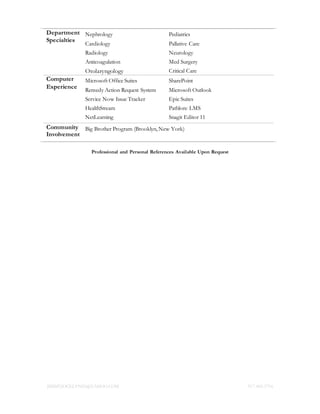 JIMMYJOCELYN05@YAHOO.COM 917.400.5716
Department
Specialties
Nephrology
Cardiology
Radiology
Anticoagulation
Otolaryngology
Pediatrics
Pallative Care
Neurology
Med Surgery
Critical Care
Computer
Experience
Microsoft Office Suites
Remedy Action Request System
Service Now Issue Tracker
HealthStream
NetLearning
SharePoint
Microsoft Outlook
Epic Suites
Pathlore LMS
Snagit Editor 11
Community
Involvement
Big Brother Program (Brooklyn, New York)
Professional and Personal References Available Upon Request
 