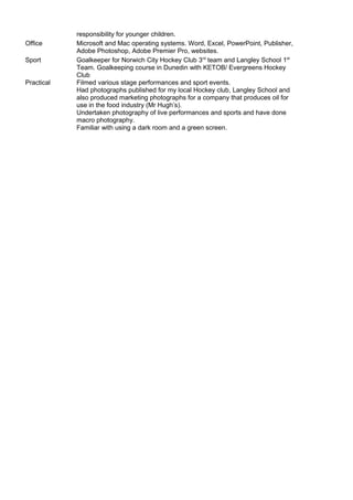 responsibility for younger children.
Office Microsoft and Mac operating systems. Word, Excel, PowerPoint, Publisher,
Adobe Photoshop, Adobe Premier Pro, websites.
Sport
Practical
Goalkeeper for Norwich City Hockey Club 3rd
team and Langley School 1st
Team. Goalkeeping course in Dunedin with KETOB/ Evergreens Hockey
Club
Filmed various stage performances and sport events.
Had photographs published for my local Hockey club, Langley School and
also produced marketing photographs for a company that produces oil for
use in the food industry (Mr Hugh’s).
Undertaken photography of live performances and sports and have done
macro photography.
Familiar with using a dark room and a green screen.
 
