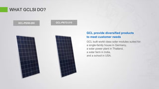 WHAT GCLSI DO?
GCL provide diversified products
to meet customer needs
GCL-P6/60-260 GCL-P6/72-315
GCL built world class solar modules suited for:
a single-family house in Germany,
a solar power plant in Thailand,
a solar farm in India,
and a school in USA.
 
