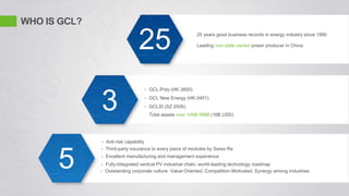 WHO IS GCL?
25 years good business records in energy industry since 1990
Leading non-state owned power producer in China
• GCL-Poly (HK.3800)
• GCL New Energy (HK.0451)
• GCLSI (SZ.2506)
Total assets over 100B RMB (16B USD)
• Anti-risk capability
• Excellent manufacturing and management experience
• Outstanding corporate culture: Value-Oriented, Competition-Motivated, Synergy among industries
• Fully-Integrated vertical PV industrial chain, world-leading technology roadmap
• Third-party insurance to every piece of modules by Swiss Re
25
3
5
 