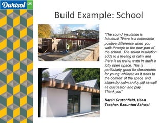 Build Example: School
“The sound insulation is
fabulous! There is a noticeable
positive difference when you
walk through to the new part of
the school. The sound insulation
adds to a feeling of calm and
there is no echo, even in such a
lofty open space. This is
particularly good for classrooms
for young children as it adds to
the comfort of the space and
allows for calm and quiet as well
as discussion and play.
Thank you”
Karen Crutchfield, Head
Teacher, Braunton School
 