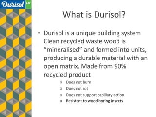 What is Durisol?
• Durisol is a unique building system
Clean recycled waste wood is
“mineralised” and formed into units,
producing a durable material with an
open matrix. Made from 90%
recycled product
» Does not burn
» Does not rot
» Does not support capillary action
» Resistant to wood boring insects
 