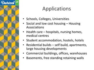 Applications
• Schools, Colleges, Universities
• Social and low cost housing – Housing
Associations
• Health care – hospitals, nursing homes,
medical centres
• Student accommodation, hostels, hotels
• Residential builds – self build, apartments,
large housing developments
• Commercial buildings, offices, warehouses
• Basements, free standing retaining walls
 
