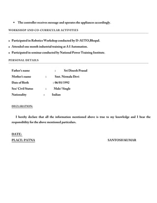  The controller receives message and operates the appliances accordingly.
WORKSHOP AND CO-CURRICULAR ACTIVITIES
 Participated in Robotics Workshop conducted by D-AUTO,Bhopal.
 Attended one month industrial training at A I Automation.
 Participated in seminar conducted by National Power Training Institute.
PERSONAL DETAILS
Father’s name : Sri Dinesh Prasad
Mother’s name : Smt. Nirmala Devi
Date of Birth : 06/01/1992
Sex/ Civil Status : Male/ Single
Nationality : Indian
DECLARATION:
I hereby declare that all the information mentioned above is true to my knowledge and I bear the
responsibility for the above mentioned particulars.
DATE:
PLACE: PATNA SANTOSH KUMAR
 