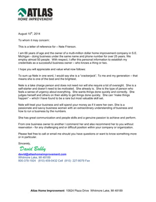 August 10th
, 2014
To whom it may concern:
This is a letter of reference for – Nele Frierson.
I am 66 years of age and the owner of a multi-million dollar home improvement company in S.E.
Michigan - doing business under the same name and phone number for over 25 years. We
employ almost 50 people. With respect, I offer this personal information to establish my
credentials as a successful business owner – who knows a thing or two.
I hope you will appreciate and value what now follows:
To sum up Nele in one word, I would say she is a “crackerjack”. To me and my generation – that
means she is one of the best and the brightest.
Nele is a take charge person and does not need nor will she require a lot of oversight. She is a
self-starter and doesn’t need to be motivated. She already is. She is the type of person who
feels a sense of urgency about everything. She wants things done quickly and correctly. She
judges herself and others on their ability to get things done quickly. She can “make things
happen” – which I have found to be a rare but most valuable skill set.
Nele will treat your business and will spend your money as if it were her own. She is a
passionate and savvy business woman with an extraordinary understanding of business and
how to run a business by the numbers.
She has great communication and people skills and a genuine passion to achieve and perform.
From one business owner to another I commend her and also recommend her to you without
reservation - for any challenging and or difficult position within your company or organization.
Please feel free to call or email me should you have questions or want to know something more
or in particular.
Sincerely,
David Bobby	
  
david@atlashomeimprovement.com
Whitmore Lake, MI 48189
800-378-1924 (810) 459-0432 Cell (810) 227-8079 Fax
Atlas Home Improvement 10824 Plaza Drive Whitmore Lake, MI 48189
toll free: 800 378-1924 office: 734 449-9480 www.AtlasHomeImprovement.com
 