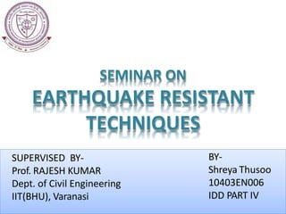 BY-
Shreya Thusoo
10403EN006
IDD PART IV
SUPERVISED BY-
Prof. RAJESH KUMAR
Dept. of Civil Engineering
IIT(BHU), Varanasi
SEMINAR ON
EARTHQUAKE RESISTANT
TECHNIQUES
 