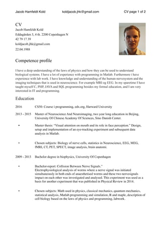 Jacob Hamfeldt Kold koldjacob.jhk@gmail.com CV page of1 2
CV
Jacob Hamfeldt Kold 
Eddagården 3, 4 th. 2200 Copenhagen N
42 79 17 39 
koldjacob.jhk@gmail.com
22.04.1988
Competence profile
I have a deep understanding of the laws of physics and how they can be used to understand
biological systems. I have a lot of experience with programming in Matlab. Furthermore i have
experience with lab work. I have knowledge and understanding of the human nervesystem and the
imaging techniques that is used in neuroscience. For example MRI og EEG. In my sparetime I have
taught myself C, PHP, JAVA and SQL programming besides my formal education, and I am very
interested in IT and programming.
Education
2016 CS50: Course i programming, edx.org, Harward University
2013 - 2015 Master of Neuroscience And Neuroimaging, two year long education in Beijing,
University Of Chinese Academy Of Sciences, Sino Danish Center.
• Master thesis: “Visual attention on mouth and its role in face perception.” Design,
setup and implementation of an eye-tracking experiment and subsequent data
analysis in Matlab.
• Chosen subjects: Biology of nerve cells, statistics in Neuroscience, EEG, MEG,
fMRI, CT, PET, SPECT, image analysis, brain anatomi.
2009 - 2013 Bachelor degree in biophysics, University Of Copenhagen
• Bachelor-report: Collision Between Nerve Signals.”
Electrophysiological analysis of worms where a nerve signal was initiated
simultaneously in both ends of anaesthetised worms and these two nervesignals
impact on each other was investigated and analysed. This experiment was used as a
basis for another experiment that was published in Physical Review in 2014.
• Chosen subjects: Math used in physics, classical mechanics, quantum mechanics,
statistical analysis, Matlab programming and simulation, R and maple, description of
cell biology based on the laws of physics and programming, labwork.
 