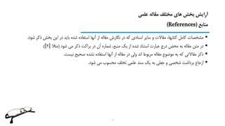 ‫علمی‬ ‫مقاله‬ ‫مختلف‬ ‫های‬ ‫بخش‬ ‫آرایش‬
‫منابع‬(References)
‫ذ‬ ‫بخش‬ ‫این‬ ‫در‬ ‫باید‬ ‫شده‬ ‫استفاده‬ ‫آنها‬ ‫از‬ ‫مقاله‬ ‫نگارش‬ ‫در‬ ‫که‬ ‫اسنادی‬ ‫سایر‬ ‫و‬ ‫مقاالت‬ ،‫کتابها‬ ‫کامل‬ ‫مشخصات‬‫شود‬ ‫کر‬.
‫شود‬ ‫می‬ ‫ذکر‬ ‫براکت‬ ‫در‬ ‫آن‬ ‫شماره‬ ،‫منبع‬ ‫یک‬ ‫از‬ ‫شده‬ ‫استناد‬ ‫عبارت‬ ‫درج‬ ‫محض‬ ‫به‬ ‫مقاله‬ ‫متن‬ ‫در‬(‫مثال‬]2[.)
‫نیست‬ ‫صحیح‬ ‫نشده‬ ‫استفاده‬ ‫آنها‬ ‫از‬ ‫مقاله‬ ‫در‬ ‫ولی‬ ‫اند‬ ‫مربوط‬ ‫مقاله‬ ‫موضوع‬ ‫به‬ ‫که‬ ‫مقاالتی‬ ‫ذکر‬.
‫شود‬ ‫می‬ ‫محسوب‬ ‫تخلف‬ ‫علمی‬ ‫سند‬ ‫یک‬ ‫به‬ ‫جعلی‬ ‫و‬ ‫شخصی‬ ‫برداشت‬ ‫ارجاع‬.
19
 