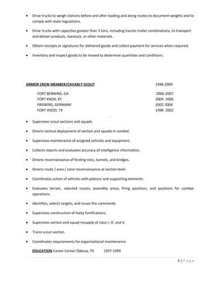 • Drive trucks to weigh stations before and after loading and along routes to document weights and to
comply with state regulations.
• Drive trucks with capacities greater than 3 tons, including tractor-trailer combinations, to transport
and deliver products, livestock, or other materials.
• Obtain receipts or signatures for delivered goods and collect payment for services when required.
• Inventory and inspect goods to be moved to determine quantities and conditions.
ARMOR CREW MEMBER/CAVARLY SCOUT 1998-2009
FORT BENNING, GA 2006-2007
FORT KNOX, KY 2004- 2006
FRIEBERG, GERMANY 2002-2004
FORT HOOD, TX 1998- 2002
.
• Supervises scout sections and squads.
• Directs tactical deployment of section and squads in combat.
• Supervises maintenance of assigned vehicles and equipment.
• Collects reports and evaluates accuracy of intelligence information.
• Directs reconnaissance of fording sites, tunnels, and bridges.
• Directs route / area / zone reconnaissance at section level.
• Coordinates action of vehicles with platoon and supporting elements.
• Evaluates terrain, selected routes, assembly areas, firing positions, and positions for combat
operations.
• Identifies, selects targets, and issues fire commands.
• Supervises construction of hasty fortifications.
• Supervises section and squad resupply of class I, III, and V.
• Trains scout section.
• Coordinates requirements for organizational maintenance.
EDUCATION Career Center Odessa, TX 1997-1999
3 | P a g e
 