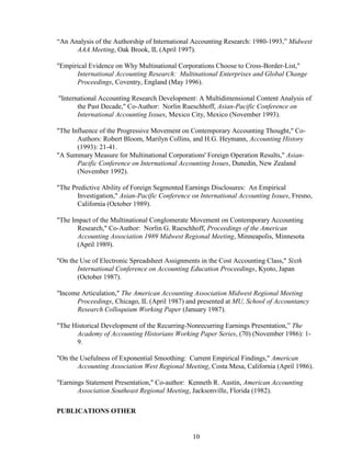 10
“An Analysis of the Authorship of International Accounting Research: 1980-1993,” Midwest
AAA Meeting, Oak Brook, IL (April 1997).
"Empirical Evidence on Why Multinational Corporations Choose to Cross-Border-List,"
International Accounting Research: Multinational Enterprises and Global Change
Proceedings, Coventry, England (May 1996).
"International Accounting Research Development: A Multidimensional Content Analysis of
the Past Decade," Co-Author: Norlin Rueschhoff, Asian-Pacific Conference on
International Accounting Issues, Mexico City, Mexico (November 1993).
"The Influence of the Progressive Movement on Contemporary Accounting Thought," Co-
Authors: Robert Bloom, Marilyn Collins, and H.G. Heymann, Accounting History
(1993): 21-41.
"A Summary Measure for Multinational Corporations' Foreign Operation Results," Asian-
Pacific Conference on International Accounting Issues, Dunedin, New Zealand
(November 1992).
"The Predictive Ability of Foreign Segmented Earnings Disclosures: An Empirical
Investigation," Asian-Pacific Conference on International Accounting Issues, Fresno,
California (October 1989).
"The Impact of the Multinational Conglomerate Movement on Contemporary Accounting
Research," Co-Author: Norlin G. Rueschhoff, Proceedings of the American
Accounting Association 1989 Midwest Regional Meeting, Minneapolis, Minnesota
(April 1989).
"On the Use of Electronic Spreadsheet Assignments in the Cost Accounting Class," Sixth
International Conference on Accounting Education Proceedings, Kyoto, Japan
(October 1987).
"Income Articulation," The American Accounting Association Midwest Regional Meeting
Proceedings, Chicago, IL (April 1987) and presented at MU, School of Accountancy
Research Colloquium Working Paper (January 1987).
"The Historical Development of the Recurring-Nonrecurring Earnings Presentation,” The
Academy of Accounting Historians Working Paper Series, (70) (November 1986): 1-
9.
"On the Usefulness of Exponential Smoothing: Current Empirical Findings," American
Accounting Association West Regional Meeting, Costa Mesa, California (April 1986).
"Earnings Statement Presentation," Co-author: Kenneth R. Austin, American Accounting
Association Southeast Regional Meeting, Jacksonville, Florida (1982).
PUBLICATIONS OTHER
 